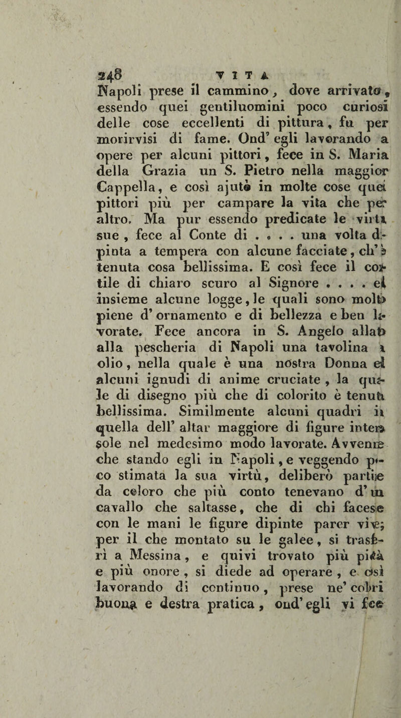 24$ VITA Napoli prese il cammino, dove arrivato, essendo quei gentiluomini poco curiosi delle cose eccellenti di pittura, fu per morirvisi di fame. Ond* egli lavorando a opere per alcuni pittori, fece in S. Maria della Grazia un S. Pietro nella maggior Cappella, e così ajutà in molte cose quei pittori più per campare la vita che pe? altro. Ma pur essendo predicate le virU sue , fece al Conte di . « . . una volta di¬ pinta a tempera con alcune facciate, di’b tenuta cosa bellissima. E così fece il coi¬ tile di chiaro scuro al Signore * . . . ei insieme alcune logge, le quali sono molt&gt; piene d’ ornamento e di bellezza e ben li- vorate. Fece ancora in S. Angelo allat) alla pescheria di Napoli una tavolina \ olio, nella quale è una nòstra Donna di alcuni ignudi di anime cruciate , la quz- le di disegno più che di colorito è tenuti bellissima. Similmente alcuni quadri il quella dell’ aitar maggiore di figure inter» sole nel medesimo modo lavorate. Avvenne che stando egli in Napoli, e veggendo p«- co stimata la sua virtù, deliberò partùe da celoro che più conto tenevano d’ iu cavallo che saltasse, che di chi facese con le mani le figure dipinte parer vì\e; per il che montato su le galee, si trasfe¬ rì a Messina, e quivi trovato più pitfà e più onore , si diede ad operare , e asì lavorando di continuo, prese ne’ co!&gt;ri buon# e destra pratica , ond’ egli vi fefc