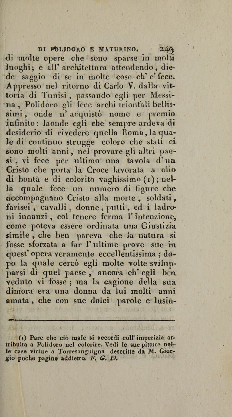 di molte opere che sono sparse in molti luoghi; e all’ architettura attendendo, die¬ de saggio di se in molte cose eh’ e fece. Appresso nel ritorno di Carlo V. dalla vit¬ toria di Tunisi , passando egli per Messi¬ na , Polidoro gli fece archi trionfali bellis¬ simi , onde n’ acquistò nome e premio infinito: laonde egli che sempre ardeva di desiderio di rivedere quella Roma, la qua¬ le di continuo strugge coloro che stali ci sono molti anni, nel provare gli altri pae¬ si , vi fece per ultimo una tavola d’un Cristo che porta la Croce lavorata a olio di bontà e di colorito vaghissimo (1) ; nel¬ la quale fece un numero di figure che accompagnano Cristo alla morie , soldati, farisei , cavalli 5 donne, putti, ed i ladro¬ ni innanzi, col tenere ferma Y intenzione, come poteva essere ordinata una Giustizia simile , che ben pareva che la natura si fosse sforzata a far 1’ultime prove sue in quest’ opera veramente eccellentissima ; do¬ po la quale cercò egli molte volte svilup¬ parsi di quel paese , ancora clT egli ben veduto vi fosse ; ma la cagione della sua dimora era una donna da lui molti anni amata, che con sue dolci parole e lusin¬ go Pare che ciò male si accordi coll’imperizia at¬ tribuita a Polidoro nel colorire. Vedi le sue pitture nel¬ le case vicine a Torresanguigna descritte da M. Gior¬ gio poche pagine addietro. F. G. D.