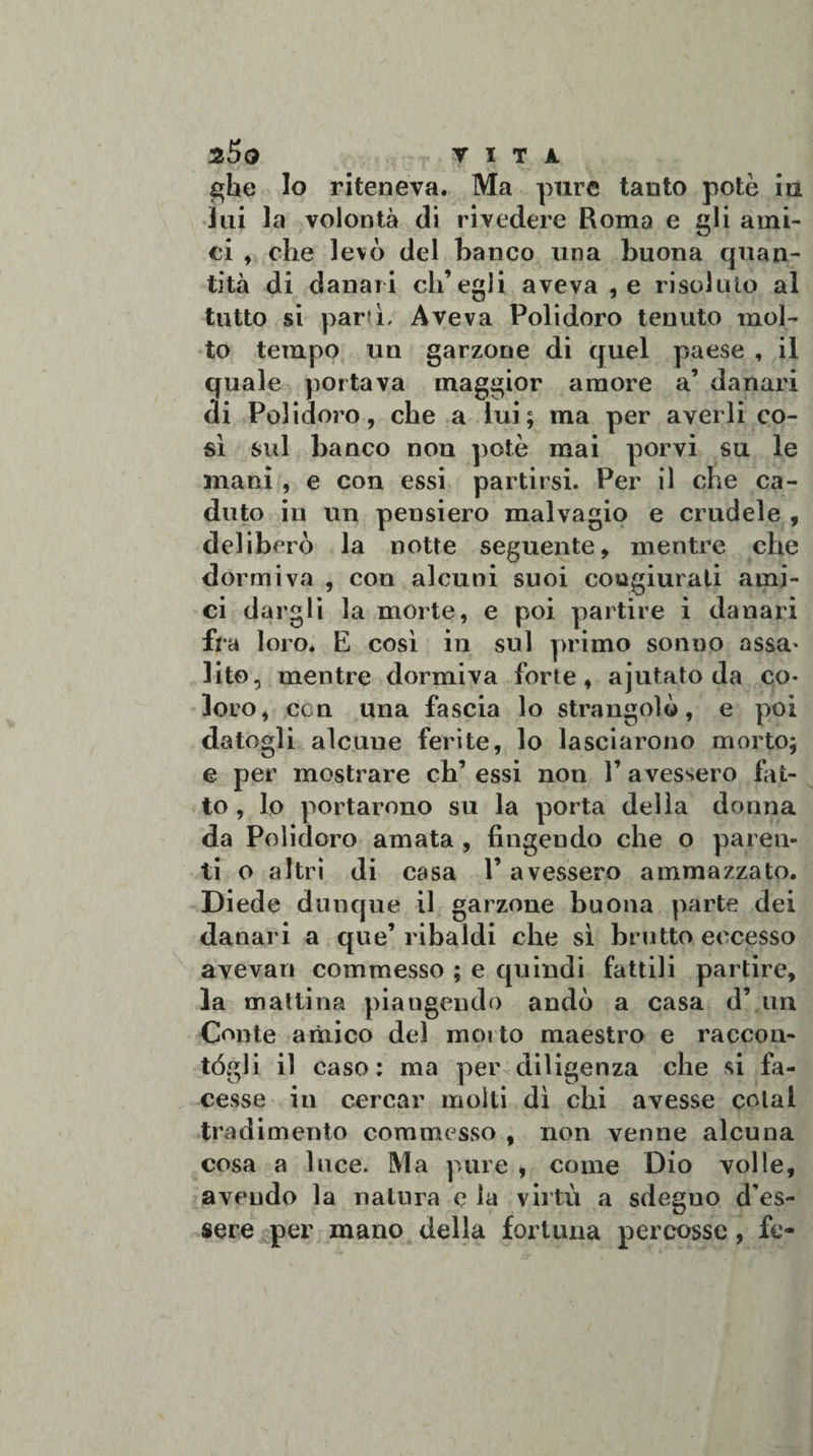ghe lo riteneva. Ma pure tanto potè iu lui la volontà di rivedere Roma e gli ami¬ ci , che levò del banco una buona quan¬ tità di danari ch’egli aveva , e risoluto al tutto si parti. Aveva Polidoro tenuto mol¬ to tempo un garzone di quel paese , il quale portava maggior amore a’ danari di Polidoro, che a lui; ma per averli co¬ sì sul banco non potè mai porvi su le mani , e con essi partirsi. Per il che ca¬ duto in un pensiero malvagio e crudele , deliberò la notte seguente, mentre che dormiva , con alcuni suoi congiurali ami¬ ci dargli la morte, e poi partire i danari fra loro. E così in sul primo sonno assa- lite, mentre dormiva forte, ajutato da co¬ loro, con una fascia lo strangolò, e poi datogli alcune ferite, lo lasciarono morto; e per mostrare eh’essi non l’avessero fat¬ to , lo portarono su la porta della donna da Polidoro amata , fingendo che o paren¬ ti o altri di casa V avessero ammazzato. Diede dunque il garzone buona parte dei danari a que’ ribaldi che sì brutto eccesso avevan commesso ; e quindi fattili partire, la mattina piangendo andò a casa d’ un Conte amico del morto maestro e raccon- tógli il caso: ma per diligenza che si fa¬ cesse in cercar molti dì chi avesse colai tradimento commesso , non venne alcuna cosa a luce. IVI a pure , come Dio volle, avendo la natura e la virtù a sdegno d’es¬ sere per mano della fortuna percosse, fe-