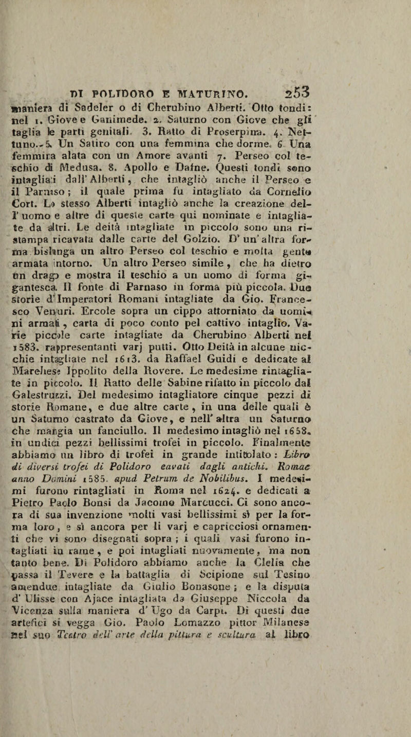 maniera di Sadeler o di Cherubino Alberti. Otto tondi: nel i. Giove e Ganimede, a. Saturno con Giove che gli taglia le parti genitali. 3. Ratto di Proserpi n*a. 4. Net¬ tuno.-^ Un Satiro con una femmina che dorme* 6 Una fertimir.a alata con Un Amore avanti 7. Perseo col te¬ schio di Medusa. 8. Apollo e Dafne. Questi tondi sono intagliai dall’ Alberti , che intagliò anche il Perseo e il Parnaso ; il quale prima fu intagliato da Cornelio Cort. Lo stesso Alberti intagliò anche la creazione del- 1’ uomo e altre di queste carte qui nominate e intaglia¬ te da altri. Le deità intagliate in piccolo sono una ri¬ stampa ricavata dalle carte del Golzio. D’ un’ altra for- ma bislunga un altro Perseo col teschio e molta genti# armata intorno. Un altro Perseo simile , che ha dietro un drago e mostra il teschio a un uomo di forma gi¬ gantesca 11 fonte di Parnaso in forma più piccola. Due storie d’imperatori Romani intagliate da Gio. France¬ sco Venuri. Ercole sopra un cippo attorniato da nomi* ni armati , carta di poco conto pel cattivo intaglio. Va¬ rie piccole carte intagliate da Cherubino Alberti nei i583. rappresentanti varj putti. Otto Deità in alcune nic¬ chie intagliate nel x613. da Raffael Guidi e dedicate ai Mareliese Ippolito della Rovere. Le medesime rimaglia¬ te in piccolo. Il Ratto delle Sabine rifatto in piccolo dai Galestruszi. Del medesimo intagliatore cinque pezzi di storie Romane, e due altre carte, in una delle quali è un Saturno castrato da Giove, e nell'altra un Saturno che maggia un fanciullo. Il medesimo intagliò nel 16 58* in undici pezzi bellissimi trofei in piccolo. Finalmente abbiamo un libro di trofei in grande intitolato : Libro di diversi trofei di Polidoro cavati dagli antichi. Romac anno Domini i585. apud Petrum de Nobilibus. I medesi¬ mi furono rintagliati in Roma nel ib'24. e dedicati a Pietro Paolo Bonsi da Jacoino Marcucci. Ci sono anco¬ ra di sua invenzione molti vasi bellissimi sì per la for¬ ma loro, e sì ancora per li varj e capricciosi ornamen¬ ti che vi sono disegnati sopra ; i quali vasi furono in¬ tagliati in rame, e poi intagliati nuovamente, ma non tanto bene. Di Polidoro abbiamo anche la Clelia che passa il Tevere e la battaglia di Scipione sul Tesino amendue intagliate da Giulio Bollasene ; e la disputa d' Ulisse con Ajace intagliata da Giuseppe Niccola da Vicenza sulla maniera d’Ugo da Carpi. Dì questi due artefici si vegga Gio. Paolo Lomazzo pittor Milanese ael suo Tcctro deli' arte della pittura e scultura ai libro