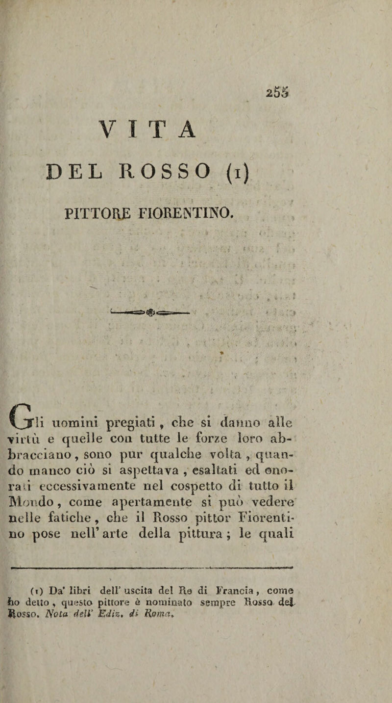 V I T A DEL ROSSO (i) PITTORE FIORENTINO. ». - ' • - ‘ % ; - t* ' ' / ’ . J . . . t - - • &gt; - • ; . . * * ; ; /I :• - :• . . • » * ' ** 1■ , * • ■&gt; ■ -r* • \ ( &lt; y ' ■ r v . ' ; ; * , f- lì .'i CjFli uomini pregiati, che si danno alle ■virtù e quelle con tutte le forze loro ab¬ bracciano , sono pur qualche volta , quan¬ do manco ciò si aspettava , esaltati ed ono¬ ra i eccessivamente nel cospetto di tutto il Mondo, come apertamente si può vedere nelle fatiche, che il Rosso pittor Fiorenti¬ no pose nell’ arte della pittura ; le quali (0 Da’ libri dell’uscita del Re di Francia, come ho delio , questo pittore è nominato sempre Rosso dej. Rosso. Nota dell’ Ediz» di Roma*