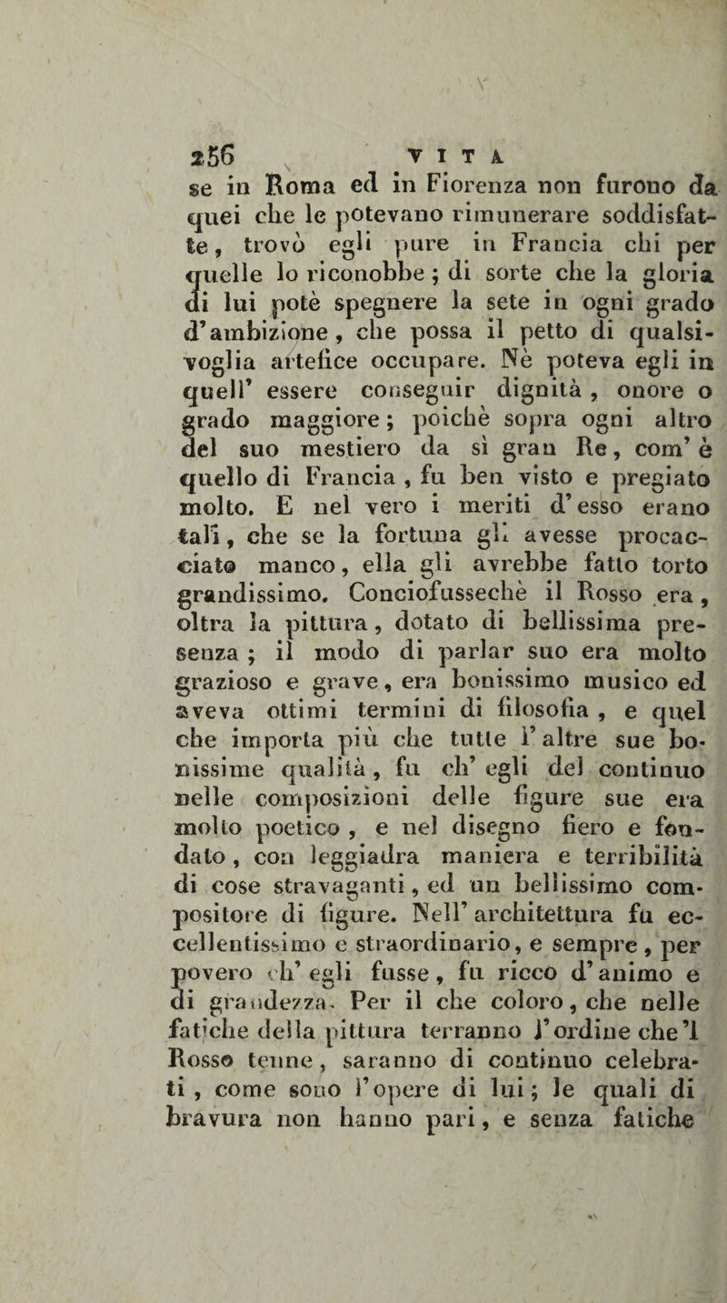 256 V I T A. se in Roma ed in Fiorenza non furono da quei che le potevano rimunerare soddisfat¬ te, trovò egli pure in Francia chi per quelle lo riconobbe ; di sorte che la gloria di lui potè spegnere la sete in ogni grado d’ambizione, che possa il petto di qualsi¬ voglia artefice occupare. Nè poteva egli in quell’ essere conseguir dignità , onore o grado maggiore ; poiché sopra ogni altro del suo mestiero da sì gran Re, com’ è quello di Francia , fu ben visto e pregiato molto. E nel vero i meriti d’esso erano tali, che se la fortuna gb avesse procac¬ ciato manco, ella gli avrebbe fatto torto grandissimo. Conciofussechè il Rosso era, oltra la pittura, dotato di bellissima pre¬ senza ; il modo di parlar suo era molto grazioso e grave, era benissimo musico ed aveva ottimi termini di filosofia , e quel che importa più che tutte l’altre sue bo¬ ri issi me qualità , fu eh’ egli del continuo nelle composizioni delle figure sue era mollo poetico , e nel disegno fiero e fon¬ dato , eoa leggiadra maniera e terribilità di cose stravaganti, ed un bellissimo com¬ positore di figure. Nell’ architettura fu ec¬ cellentissimo e straordinario, e sempre , per povero ch’egli frisse, fu ricco d’animo e di grandezza. Per il che coloro, che nelle fatiche della pittura terranno j’ordine che’l Rosso tenne , saranno di continuo celebra¬ ti , come sono l’opere di lui; le quali di bravura non hanno pari, e senza fatiche /