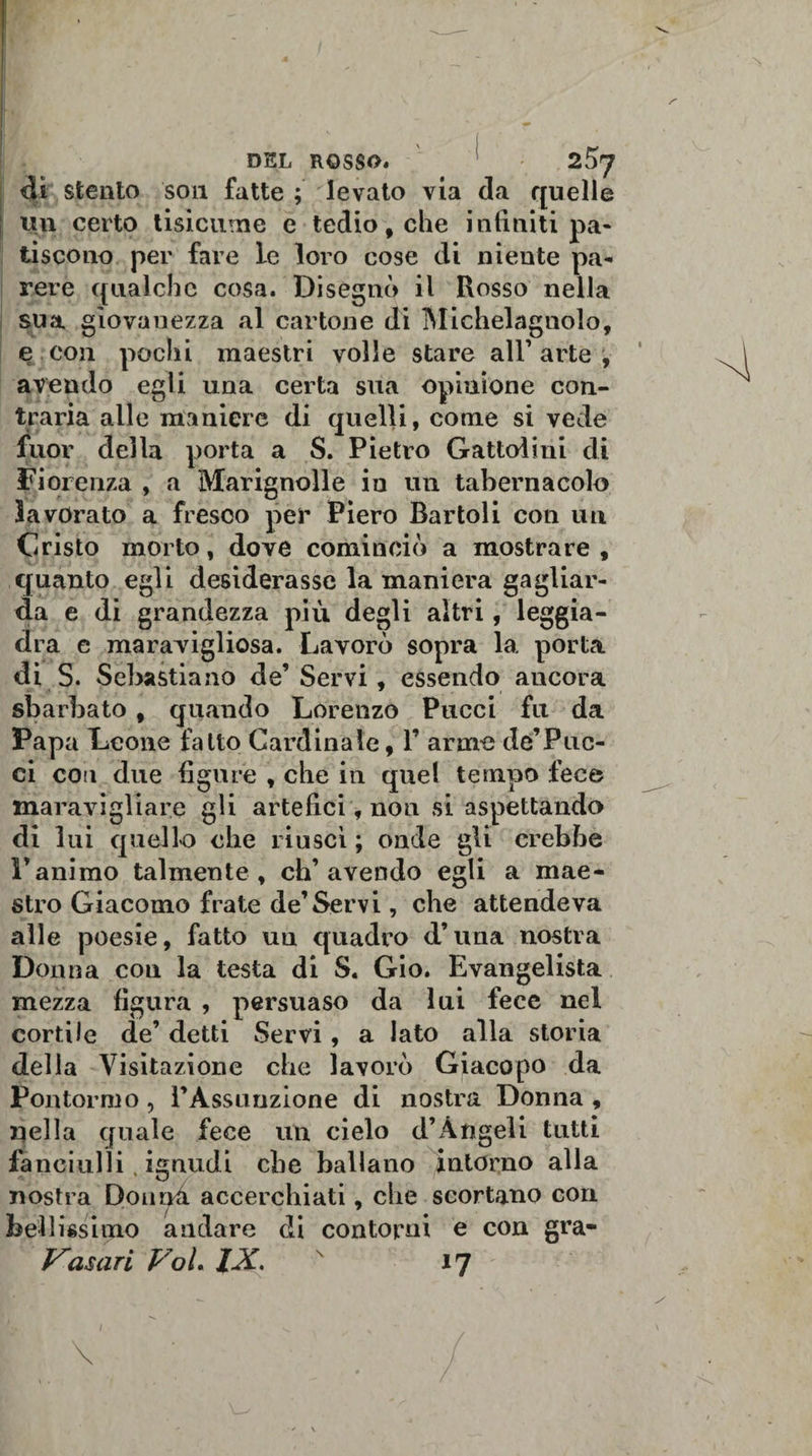 I DEL ROSSO* ' 2^7 dì stento son fatte; levato via da quelle ttn certo tisìcume e tedio, che infiniti pa¬ tiscono per fave le loro cose di niente pa¬ rere qualche cosa. Disegnò il Rosso nella sua giovanezza al cartone di Michelagnolo, e con pochi maestri volle stare all’arte, avendo egli una certa sua opinione con¬ traria alle maniere di quelli, come si vede fuor della porta a S. Pietro Gattolini di Fiorenza , a Marignolle iu un tabernacolo lavorato a fresco per Piero Bartoli con un Cristo morto, dove cominciò a mostrare , quanto egli desiderasse la maniera gagliar¬ da e di grandezza più degli altri, leggia¬ dra e maravigliosa. Lavorò sopra la porta di S. Sebastiano de’ Servi * essendo ancora 7 i sbarbato , quando Lorenzo Pucci fu da Papa Leone fatto Cardinale, V arme de’Puc¬ ci con due figure , che in quel tempo fece maravigliare gli artefici, non si aspettando di lui quello che riuscì ; onde gli crebbe l’animo talmente, ch’avendo egli a mae¬ stro Giacomo frate de1 Servi, che attendeva alle poesie, fatto uu quadro d’una nostra Donna con la testa di S. Gio. Evangelista mezza figura , persuaso da lui fece nel cortile de’ detti Servi, a lato alla storia della Visitazione che lavorò Giaco pò da Pontormo, PAssuuzione di nostra Donna , nella quale fece un cielo d’Àngeli tutti fanciulli, ignudi che ballano intorno alla nostra Donna accerchiati, che scortano con bellissimo andare di contorni e con gra- Vasari Voi IX. *7 1