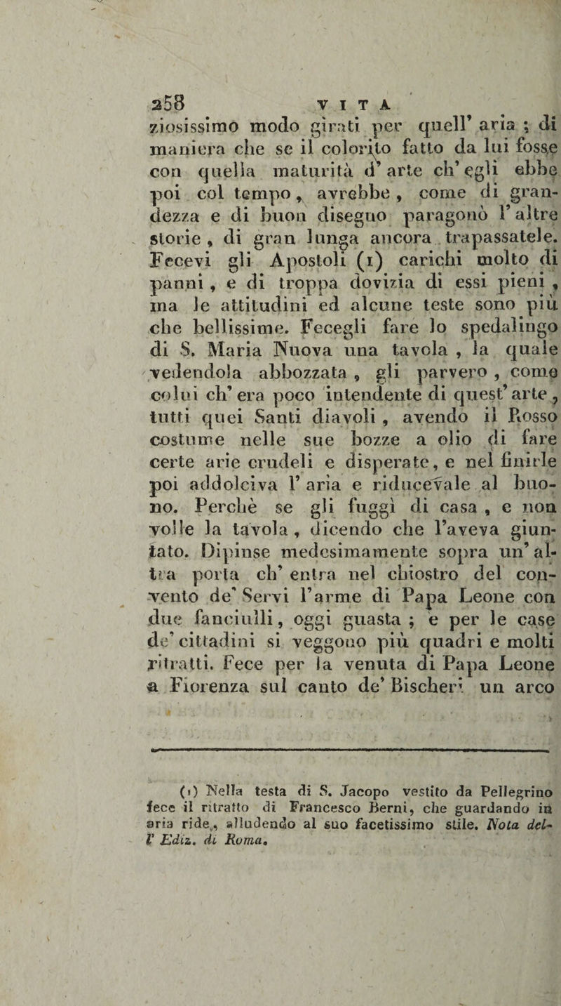 zi osissimo modo girati per quell’ aria ; di maniera che se il colorito fatto da lui fosse con quella maturità d arte ch’egli ebbe poi col tempo f avrebbe , come di gran¬ dezza e di buon disegno paragonò l’altre storie , di gran lunga ancora trapassatele. Fecevi gli Apostoli (i) carichi molto di panni , e di troppa dovizia di essi pieni , ma le attitudini ed alcune teste sono più che bellissime. Fecegli fare lo spedaiingo di S. Maria Nuova una tavola , la quale vedendola abbozzata 9 gli parvero , come colui ch’era poco intendente di quest’arte., tutti quei Santi diavoli , avendo il Rosso costume nelle sue bozze a olio di fare certe arie crudeli e disperate, e nel finirle poi addolciva V aria e ri duce vale al buo¬ no. Perchè se gli fuggì di casa , e non volle la tavola, dicendo che l’aveva giun¬ tato. Dipinse medesimamente sopra un’ al¬ tra porta eh’ entra nel chiostro del con¬ vento de' Servi l’arme di Papa Leone con due fanciulli, oggi guasta ; e per le case de’ cittadini si veggono più quadri e molti ritratti. Fece per la venuta di Papa Leone a Fiorenza sul canto de’ Bischeri un arco (t) Nella testa di S. Jacopo vestito da Pellegrino fece ii ritratto di Francesco Berni, che guardando in aria ride,, alludendo al suo facetissimo stile. Noia del~ V Ediz. di Roma.