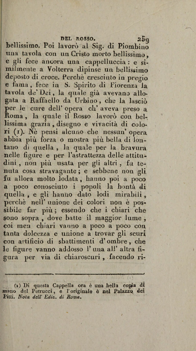 DEL ROSSO. 2S9 bellissimo. Poi lavorò al Sig. di Piombino una tavola con un Cristo morto bellissimo, e gli fece ancora una eappelluccia : e si¬ milmente a Volterra dipinse un bellissimo de posto di croce. Perchè cresciuto in pregio e fama, fece in S. Spirito di Fiorenza la tavola de’Dei, la quale già avevano allo¬ gata a Raffaello da Urbino, che la lasciò per le cure dell’ opera eh’ aveva preso a Roma , la quale il Rosso lavorò con bel-, lissima grazia, disegno e vivacità di colo¬ ri (1). JNe pensi alcuno che nessun9 opera abbia più forza o mostra più bella di lon¬ tano di quella , la quale per la bravura nelle figure e per l’astrattezza delle attitu¬ dini , non più usata per gii altri , fu te¬ nuta cosa stravagante ; e sebbene non gli fu allora molto lodata , hanno poi a poco a poco conosciuto i popoli la bontà di quella , e gli hantxo dato lodi mirabili, perchè nell’ unione dei colori non è pos¬ sibile far più ; essendo che i chiari che sono sopra , dove batte il maggior lume , coi men chiari vanno a poco a poco con tanta dolcezza e unione a trovar gli scuri con artificio di sbattimenti d’ombre, che le figure vanno addosso 1’ una all’ altra fi¬ gura per via di chiaroscuri , facendo ri¬ ti) Di questa Cappella ora è una bella cojjia di mano del Petrucci, e l’originale è nel Palazzo dei