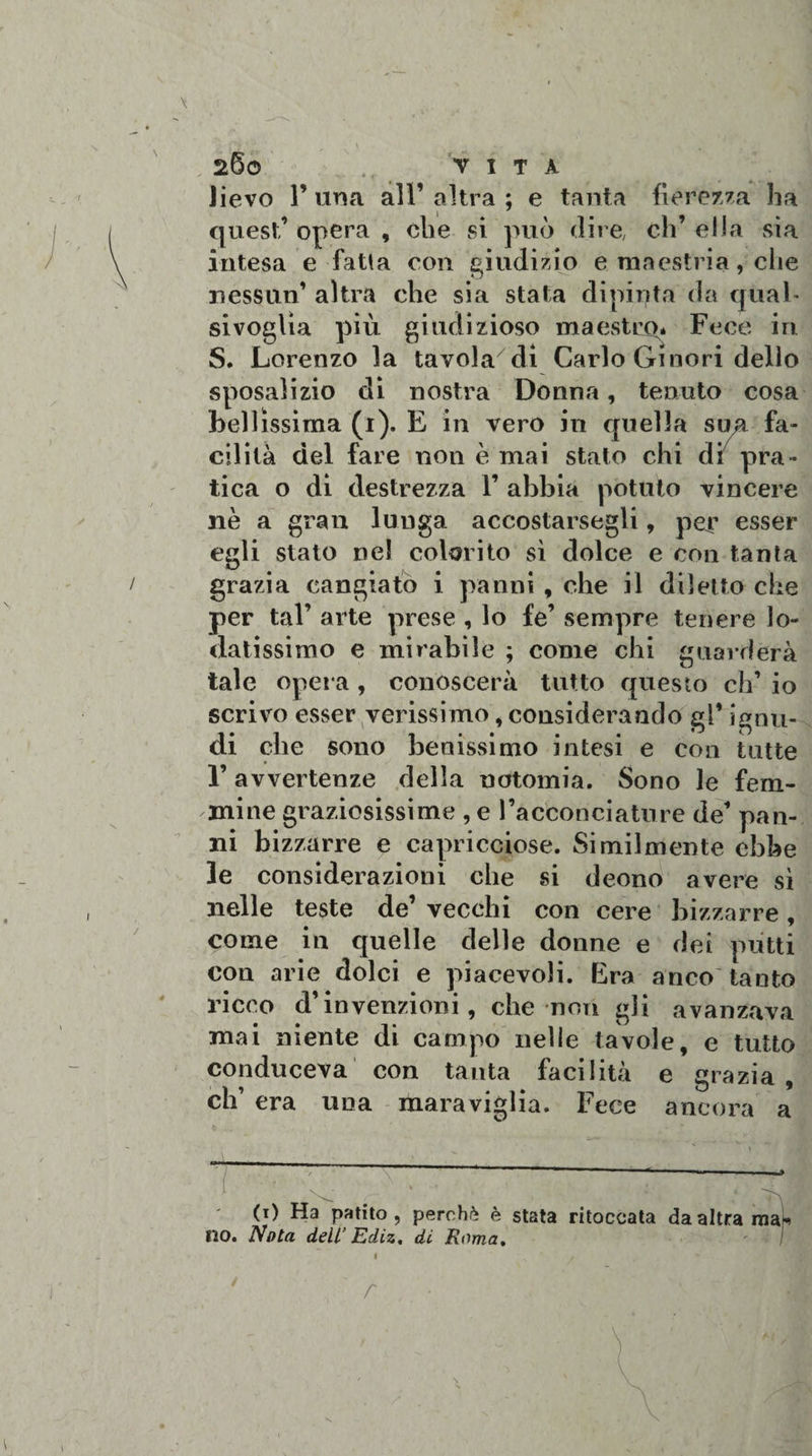 \ w , 260 VITA Jievo F una alF altra ; e tanta fierezza ha quest’ opera , che si può dire, eh’ ella sia intesa e falla con giudizio e maestria, che nessun’ altra che sia stata dipinta da qual¬ sivoglia più giudizioso maestro* Fece in S. Lorenzo la tavola di Carlo Ginori dello sposalizio di nostra Donna, tenuto cosa bellissima (1). E in vero in quella sua fa¬ cilità del fare non è mai stalo chi di pra¬ tica o di destrezza F abbia potuto vincere nè a gran lunga accostategli, per esser egli stato nel colorito sì dolce e con tanta grazia cangiato i panni , che il diletto che per tal’ arte prese , lo fe’ sempre tenere lo¬ datissimo e mirabile ; come chi guarderà tale opera , conoscerà tutto questo eh’ io scrivo esser verissimo, considerando gl* ignu¬ di che sono benissimo intesi e con tutte l’avvertenze della notomia. Sono le fem¬ mine graziosissime , e l’acconciature de’ pan¬ ni bizzarre e capricciose. Similmente ebbe le considerazioni che si deono avere sì nelle teste de’ vecchi con cere bizzarre, come in quelle delle donne e dei putti con arie dolci e piacevoli. Era anco tanto ricco d’invenzioni, che non gli avanzava mai niente di campo nelle tavole, e tutto conduceva con tanta facilità e grazia, eh’ era una maraviglia. Fece ancora a (1) Ha patito, perchè è stata ritoccata da altra ma no. Nota dell’ Ediz. di Roma, I r