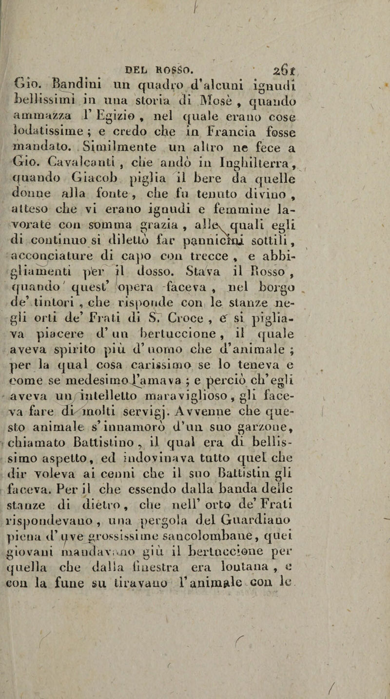 DEL ROSSO. ' zQt Gio. Bandini un quadro d*alcuni ignudi Beli issimi in una storia di Mosè , quando ammazza Y Egizio , nel quale erano cose lodatissime ; e credo che in Francia fosse mandato. Similmente un altro ne fece a Gio. Cavalcanti, che andò in Inghilterra, quando Giacob piglia il bere da quelle donne alla fonte, che fu tenuto divino, atteso che vi erano ignudi e femmine la¬ vorate con somma grazia, allev quali egli di contìnuo si dilettò far pannickji sottili, acconciature di capo con trecce , e abbi¬ gliamenti per il dosso. Stava il Rosso , quando quest’ opera faceva, nel borgo de’ tintori , che risponde con le stanze ne¬ gli orti de’ Frati di S. Croce , &amp; si piglia¬ va piacere d’un bertuccione, il quale aveva spirito più d’uomo che d’animale; per la qual cosa carissimo se lo teneva e come se medesimo .fa ma va ; e perciò ch’egli aveva un intelletto maraviglioso, gli face¬ va fare di molti servigj. Avvenne che que¬ sto animale s’innamorò d’un suo garzone, chiamato Battisti no &gt; il qual era di bellis¬ simo aspetto, ed indovinava tutto quel che dir voleva ai cenni che il suo Baltistin gli faceva. Per il che essendo dalla banda delle stanze di dietro, che nell’orto de’Frati rispondevano, una pergola del Guardiano piena d’uve grossissime sancolombane, quei giovani mandavi.no giù il bertuccione per quella che dalla iiuestra era lontana , e con la fune su tiravano l’animale eoa le