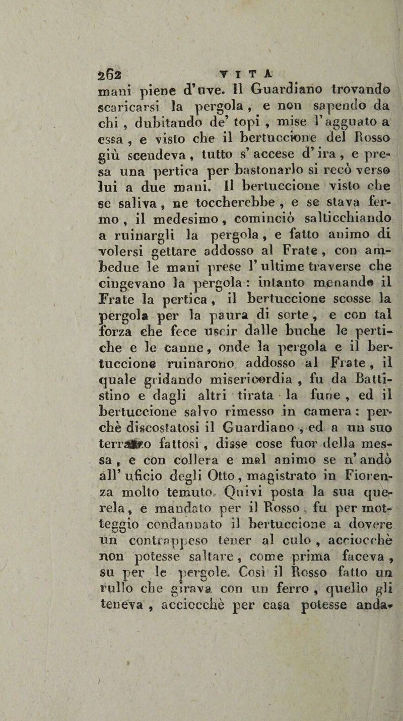 S62 vita mani piene d’nve. 11 Guardiano trovando scaricarsi la pergola, e non sapendo da chi , dubitando de’ topi , mise l’agguato a essa , e visto che il bertuccione del Rosso giù scendeva , tutto s’ accese d’ira , e pre¬ sa una pertica per bastonarlo si recò verso lui a due mani, il bertuccione visto che se saliva, ne toccherebbe , e se stava ter¬ mo , il medesimo» cominciò salticchiando a minargli la pergola , e fatto animo di volersi gettare addosso al Frate , con am¬ bedue le mani prese 1’ultime traverse che cingevano la pergola : intanto menand« il Frate la pertica , il bertuccione scosse la pergola per la paura di sorte , e con tal forza che fece uscir dalle bucbe le perti¬ che e le canne, onde la pergola e il ber¬ tuccione minarono addosso al Frate, il quale gridando misericordia , fu da Batti- stino e dagli altri tirata la fune » ed il bertuccione salvo rimesso in camera : per¬ chè discostatosi il Guardiano , ed a un suo terraÉeo fattosi , disse cose fuor della mes¬ sa , e con collera e mal animo se n’ andò all’ u.fìcio degli Otto , magistrato in Fioren¬ za molto temuto. Quivi posta la sua que¬ rela * e mandalo per il Rosso fu per mot¬ teggio condannato il bertuccione a dovere un contrappeso tener al culo » acciocché non potesse saltare, come prima faceva , su per le pergole. Così il Rosso fatto un rullo che girava, con un ferro , quello gli teneva , acciocché per casa potesse anda» » /