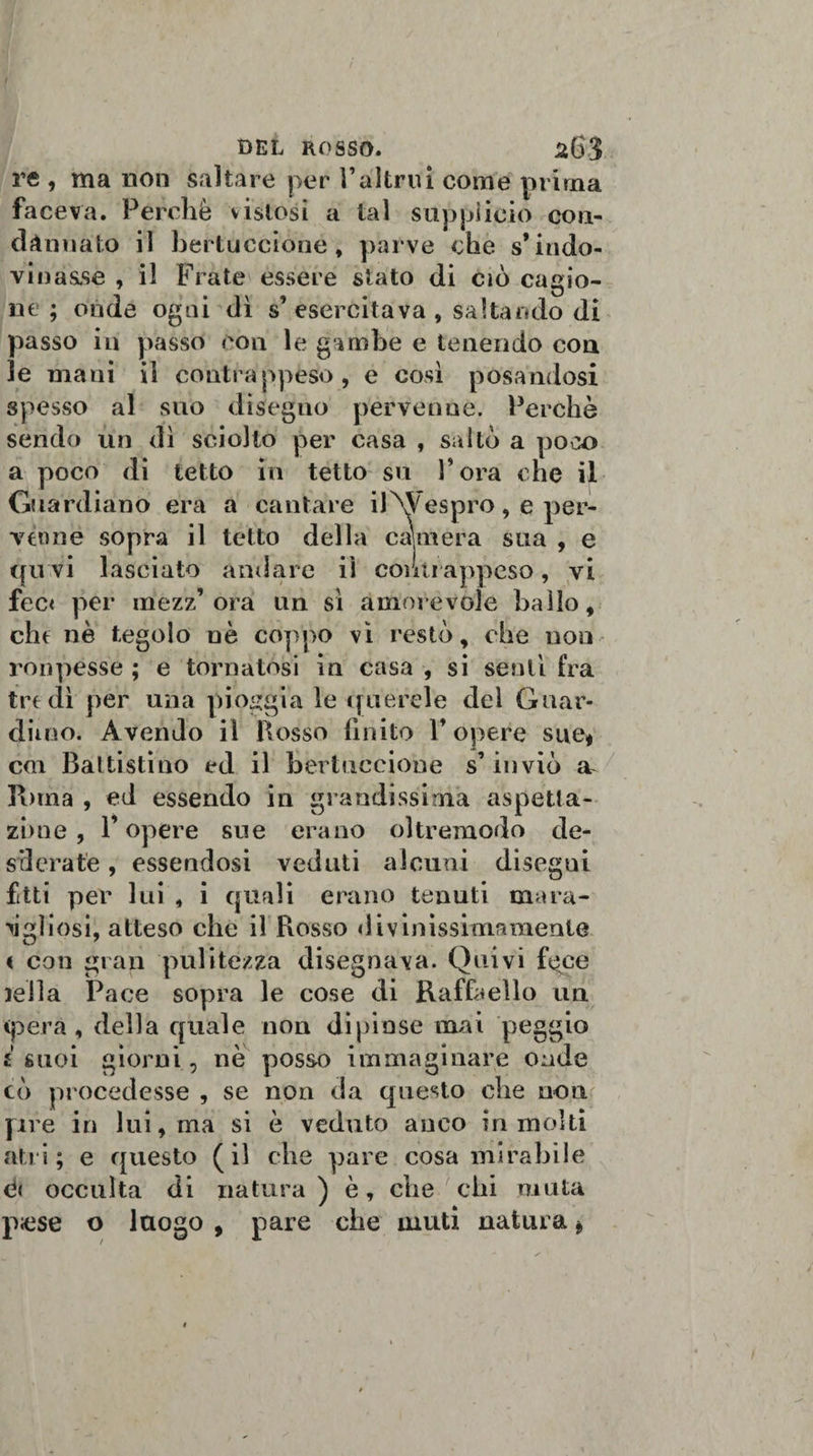 re , ma non saltare per Valtrui come prima faceva. Perchè vistosi a tal suppìicio con¬ dannato il bertuccione, parve cbe s’indo¬ vinasse , il Frate essere stato di ciò cagio¬ ne ; onde ogni dì s’esercitava , saltando di passo in passo con le gambe e tenendo con le mani il contrappeso, e così posandosi spesso al suo disegno pervenne. Perchè sendo un dì sciolto per casa , saltò a poiX&gt; a poco di tetto in tetto su Fora che il Guardiano era a cantare ilM'espro, e per¬ venne sopra il tetto della calmerà sua , e qu vi lasciato andare il contrappeso, vi fec&lt; per mezz’ora un sì amorevole hallo, cht nè tegolo nè coppo vi restò, che non ronpesse ; e tornatosi in casa , si sentì fra tre dì per una pioggia le querele dei Guar¬ diino. Avendo il Bosso finito 1* opere sue* coi Baltistino ed il bertuccione s’inviò Poma , ed essendo in grandissima aspetta- zime, P opere sue erano oltremodo de¬ siderate , essendosi veduti alcuni disegni fitti per lui , i quali erano tenuti mara- ìigliosi, atteso che il Fiosso divinissimamenle &lt; con gran pulitezza disegnava. Quivi fi^ce iella Pace sopra le cose di Raffaello un (pera, della quale non dipinse mai peggio i suoi giorni, nè posso immaginare onde cò procedesse , se non da questo che non [ire in lui, ma si è veduto anco in molti atri; e questo (il che pare cosa mirabile occulta di natura ) è, che chi muta pnise o luogo , pare che muti natura *