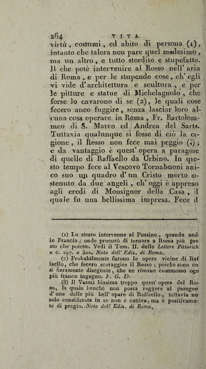 \ 264 VITA -virtù, costimi, ed abito di persoua (1), intanto cbe talora non pare quel medesimo , ma un altro , e tutto storcilo e stupefatto. ]1 che potò intervenire al Rosso nell’ aria di Roma , e per le stupende cose, eh’ egli vi vide d’architettura e scultura , e per le pitture e statue di Michelagnolo , che forse lo cavarono di se (2), le quali cose fecero anco fuggire, senza lasciar loro al¬ cuna cosa operare in R&lt;uua Fr. Baridona¬ rne o di S. Marco ed Andrea del Sarto. Tuttavia qualunque si fosse di ciò la ci- gione , il Rosso non fece mai peggio (;j ; e da vantaggio ò quest’ opera a para gene di quelle di Raffaello da Orbino. In qie- sto tempo fece al Vescovo Tornabuoni ani- co suo mi quadro d’ un Cristo morto so¬ stenuto da due angeli , ch’oggi è appreso agli eredi di Monsignor della Casa , il quale fu una bellissima impresa. Fece d (1) Lo stesso intervenne al Pussino , quando and* in Francia ; onde procurò di tornare a Roma più pre sto che potette. Vedi il Tom. II. delle Lettere Pittoriche a c. 297. e 3oo. Nota dell' Ediz. di Roma. (2) Probabilmente furono le opere vicine di Raf faejlo, che fecero scoraggire il Rosso ; poiché sono co si fieramente disegnate, che ne rimane commosso ogn più franco ingegno. JF. G. D• (3) Il Vasari biasima troppo quest’ opera del Roj- so, la quale benché non possa reggere al paragou d’ una delle più bell’ opere di Raffaello , tuttavia na solo considerata in se non è cattiva, ma è positivama- te di pregio. ^Nota dell'Ediz, di Romat /