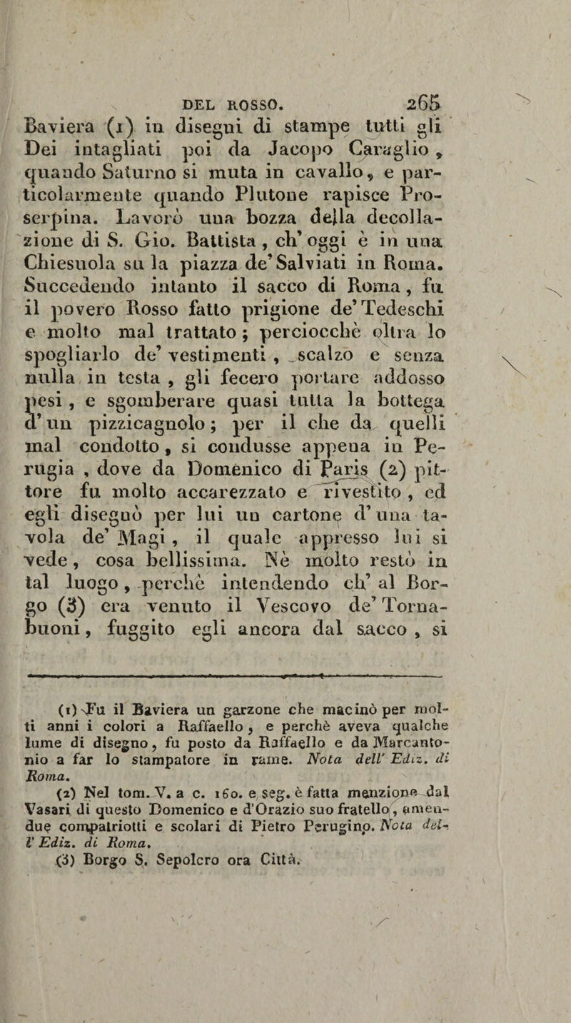 Baviera (i) in disegui di stampe tutti gli Dei intagliati poi da Jacopo Caraglio 9 quando Saturno si muta in cavallo * e par¬ ticolarmente quando Plutone rapisce Pro- serpina. Lavorò una bozza della decolla¬ zione di S. Gio. Battista , ch’oggi è in una Chiesuola sula piazza de’Salviati in Roma. Succedendo intanto il sacco di Roma, fu il povero Rosso fatto prigione de’Tedeschi e molto mal trattato ; perciocché olirà lo spogliarlo de’vestimenti , scalzo e senza nulla in testa , gli fecero portare addosso pesi , e sgomberare quasi tutta la bottega d’un pizzicagnolo ; per il che da quelli mal condotto, si condusse appena in Pe¬ rugia , dove da Domenico di Paris (2) pit¬ tore fu molto accarezzato e rivestito, ed egli diseguò per lui un carton^ d’una ta¬ vola de’ Magi , il quale appresso lui si vede, cosa bellissima. Nè molto restò in tal luogo , perchè intendendo eh’ al Bor¬ go (3) era venuto il Vescovo de’ Torna- buoni, fuggito egli ancora dal sacco , si (i)'nFu il Baviera un garzone che macinò per mol¬ ti anni i colori a Raffaello , e perchè aveva qualche lume di disegno, fu posto da Raffaello e da Marcanto¬ nio a far Io stampatore in rame. Nota dell' Ediz. di Roma. {2) Nel tomJV. a c. 160. e seg. è fatta menzione dal Vasari di questo Domenico e d’Orazio suo fratello , timeu- du$ compatriotti e scolari di Pietro Perugino. Nota del- l Ediz. di Roma. (3) Borgo S. Sepolcro ora Città.