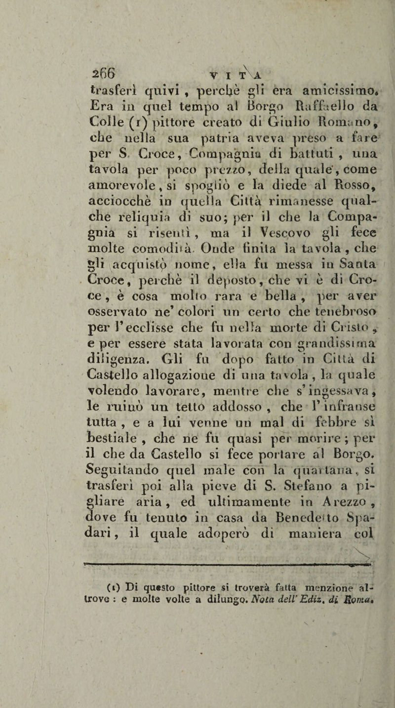 trasferì quivi , perchè gli era amicissimOé Era in quel tempo al Borgo Raffaello da Colle (r) pittóre creato di Giulio Romano, che nella sua patria aveva preso a fare per S Croce, Compagnia di battuti , una tavola per poco prezzo, della quale', come amorevole, si spogliò e la diede al Russo, acciocché in quella Città rimanesse qual¬ che reliquia di suo; per il che la Compa¬ gnia si risentì, ma il Vescovo gli fece molte comodità. Onde finita la tavola , che gli acquistp nome, ella fu messa inSanta Croce, perchè il deposto, che vi è di Cro¬ ce , è cosa molto rara e bella , per aver osservato ne’ colori un certo che tenebroso per l’ecclisse che fu nella morte di Cristo* e per essere stata lavorata con grandissima diligenza. Gli fu dopo fatto in Città di Castello allogazione di una tavola , la quale volendo lavorare, mentre che s’ingessava, le ruiuò un tetto addosso , che V infranse tutta , e a lui venne un mal di febbre si bestiale , che ne fu quasi per morire ; per il che da Castello si fece portare al Borgo. Seguitando quel male con la quartana, si trasferì poi alla pieve di S. Stefano a pi¬ gliare aria, ed ultimamente in Arezzo, dove fu tenuto in casa da Benedetto Spa- dari, il quale adoperò di maniera col (i) Di questo pittore si troverà fatta menzione al¬ trove : e molte volte a dilungo. Nota dell’ Ediz,, di Roma, I