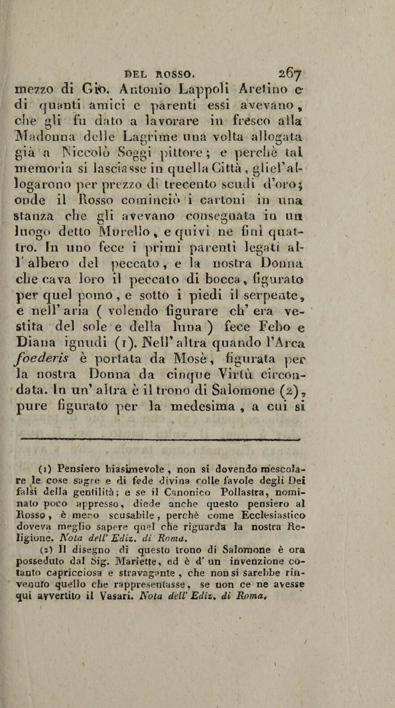 ! BEL ROSSO. 267 mezzo di Gi$&gt;. Antonio Lappcdi Aretino e di quanti amici e parenti essi avevano, che gii fu dato a lavorare in fresco a ila Madonna delle Lagrime una volta allogata già a Niccolo Soggi pittore; e perchè tal memoria si lasciasse in quella Città* gliel’al- logarono per prezzo di trecento scudi d’oro; onde il Rosso cominciò i cartoni in una stanza che gli avevano consegnata iu un luogo detto Morello , e quivi ne fini quat¬ tro. In uno fece i primi parenti legati al- 1 albero del peccato, e la nostra Donna che cava loro il peccato di bocca, figurato per quel pomo, e sotto i piedi il serpente, e nell’aria ( volendo figurare ch’era ve¬ stita del sole e della luna ) fece Febo e Diana ignudi (r). Nell’altra quando l’Arca foederis è portata da Mosè, figurata per la nostra Donna da cinque Virtù circon¬ data. In un’ altra è il trono di Salomone (2), pure figurato per la medesima , a cui si (1) Pensiero biasimevole, non si dovendo mescola¬ re le cose sagre e di fede divina colle favole degli Dei falsi della gentilità; e se il Canonico Pollastra, nomi¬ nato poco appresso, diede anche questo pensiero al Rosso, è mero scusabile, perchè come Ecclesiastico doveva meglio sapere quel che riguarda la nostra Re¬ ligione. Nola dell’ Ediz. di Roma. (2) Il disegno di questo trono di Salomone è ora posseduto dal Sig. Mariette, ed è d’ un invenzione co¬ tanto capricciosa e stravagante, che non si sarebbe rin¬ venuto quello che rappresentasse, se non ce ne avesse qui avvertito il Vasari. Nota dell' Ediz. di Roma. 1