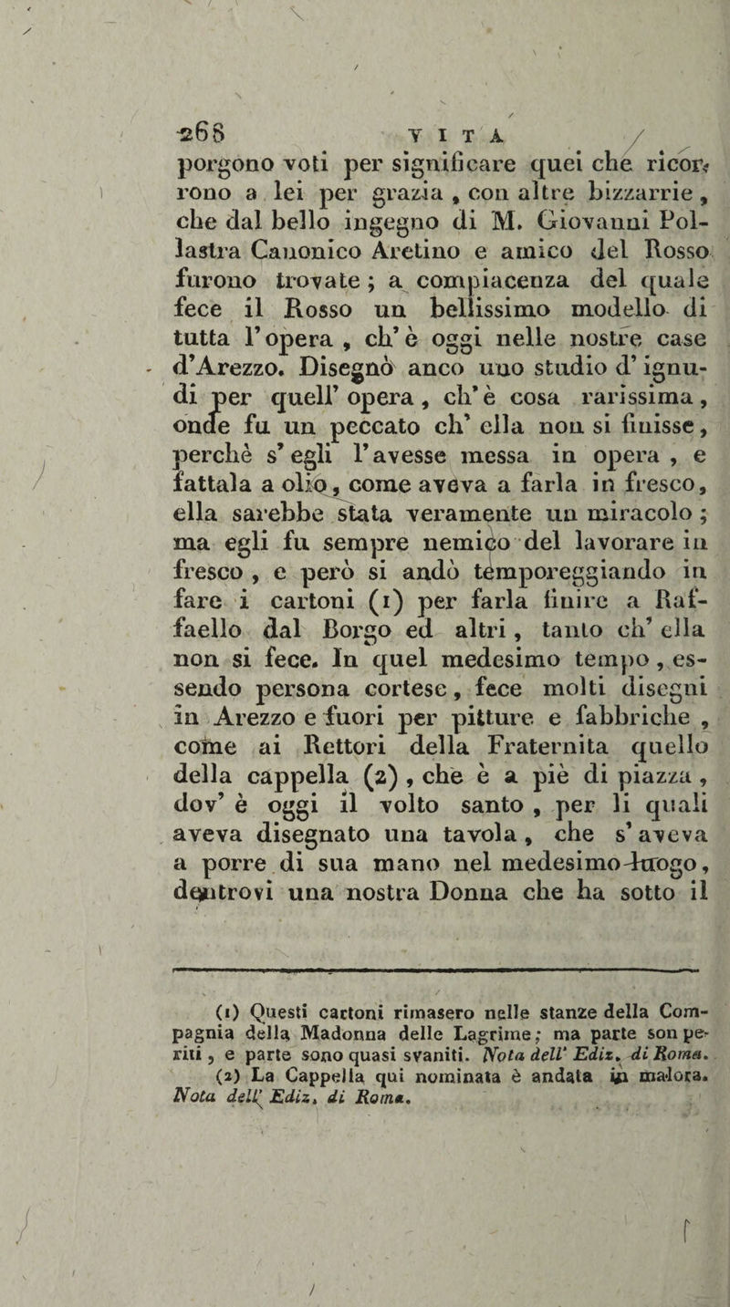 \ \ Ì268 T I T A porgono voti per significare quei che ricop¬ rono a lei per grazia , con altre bizzarrie, che dal bello ingegno di M. Giovanni Pol¬ lastra Canonico Aretino e amico del Rosso furono trovate ; a compiacenza del quale fece il Rosso un bellissimo modello di tutta F opera , eh’ è oggi nelle nostre case d’Arezzo, Disegnò anco uno studio d’ignu¬ di per quell’opera, eh’è cosa rarissima, onde fu un peccato eh’ ella non si finisse, perchè s’egli l’avesse messa in opera, e fattala a olio, come aveva a farla in fresco, ella sarebbe stata veramente un miracolo ; ma egli fu sempre nemico del lavorare in fresco , e però si andò temporeggiando in fare i cartoni (i) per farla finire a Raf¬ faello dal Borgo ed altri, tanto eh’ ella non si fece. In quel medesimo tempo, es¬ sendo persona cortese, fece molti disegni in Arezzo e fuori per pitture e fabbriche , coinè ai Rettori della Fraternità quello della cappella (a) , che è a piò di piazza, dov’ è oggi il volto santo , per li quali aveva disegnato una tavola, che s’ aveva a porre di sua mano nel medesimo-Irrogo, don trovi una nostra Donna che ha sotto il •N &lt; * -, H 1 S • , / (1) Questi cartoni rimasero nelle stanze della Com¬ pagnia della Madonna delle Lagrime; ma parte son pe^ rili, e parte sono quasi svaniti. Nota dell' Ediz. di Roma. (2) La Cappella qui nominata è andata 41 malora. Nota deli^ Ediz, di Roma. r /
