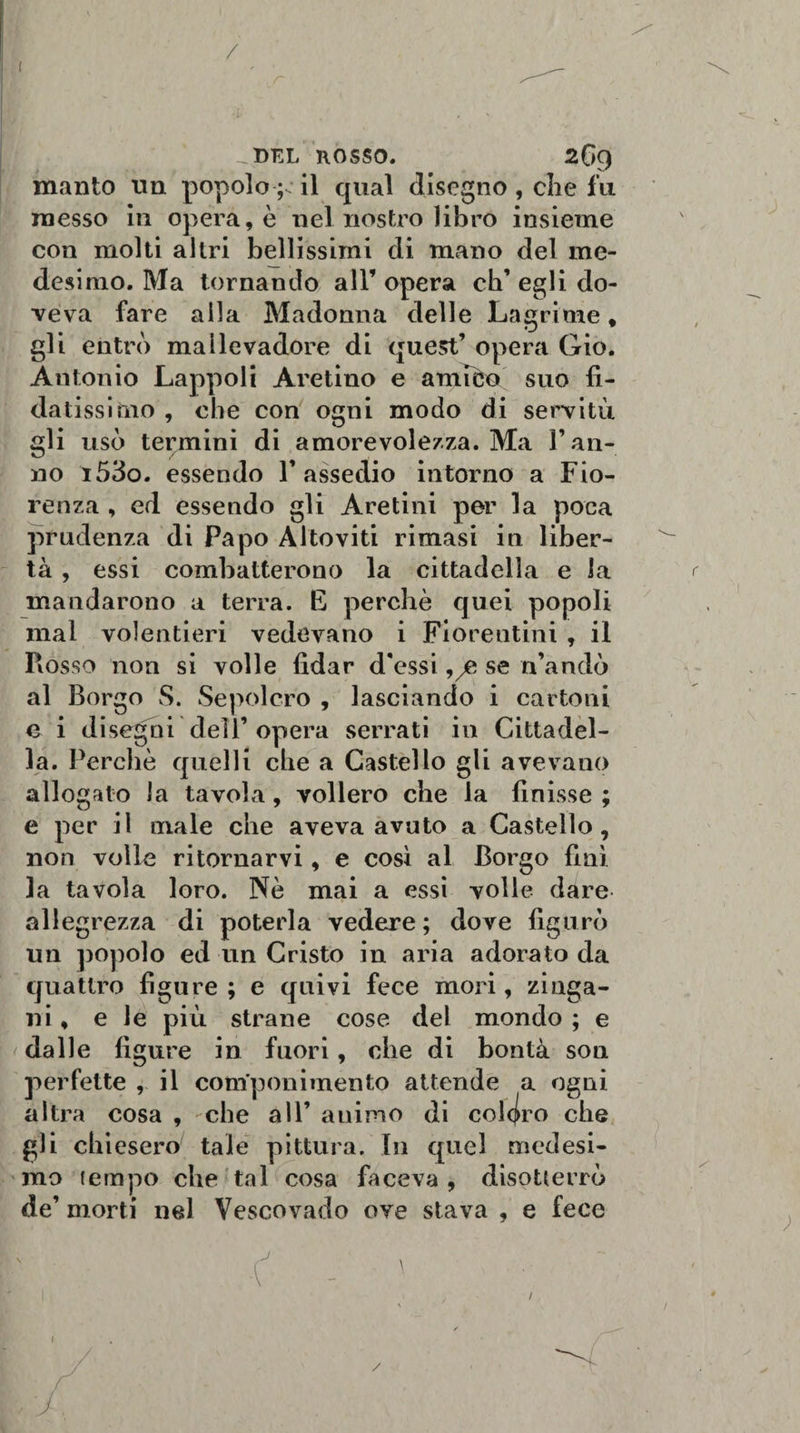 { / DEL ROSSO 269 manto un popolo ;; il qual disegno, che fu messo in opera, è nel nostro libro insieme con molti altri bellissimi di mano del me¬ desimo. Ma tornando all’ opera eh’ egli do¬ veva fare alla Madonna delle Lagrime, gli entrò mallevadore di quest’ opera Gio. Antonio Lappoli Aretino e amièo suo fi¬ datissimo , che con ogni modo di servitù gli usò termini di amorevolezza. Ma l’an¬ no i53o. essendo l’assedio intorno a Fio¬ renza , ed essendo gli Aretini per la poca prudenza di Papo Altoviti rimasi in liber¬ tà , essi combatterono la cittadella e la mandarono a terra. E perchè quei popoli mal volentieri vedevano i Fiorentini , il Rosso non si volle fidar d'essi 9/e se n’andò al Borgo vS. Sepolcro , lasciando i cartoni e i disegni dell’opera serrati in Cittadel¬ la. Perchè quelli che a Castello gli avevano allogalo la tavola, vollero che la finisse ; e per il male che aveva avuto a Castello, non volle ritornarvi, e così al Borgo finì. ]a tavola loro. Nè mai a essi volle dare allegrezza di poterla vedere ; dove figurò un popolo ed un Cristo in aria adorato da quattro figure ; e quivi fece mori, zi aga¬ lli , e le più strane cose del mondo ; e dalle figure in fuori, che di bontà son perfette , il componimento attende a ogni altra cosa , che all’ animo di coloro che gli chiesero tale pittura. In quel medesi¬ mo tempo che tal cosa faceva , disotterrò de’ morti nel Vescovado ove stava , e fece \ / 1