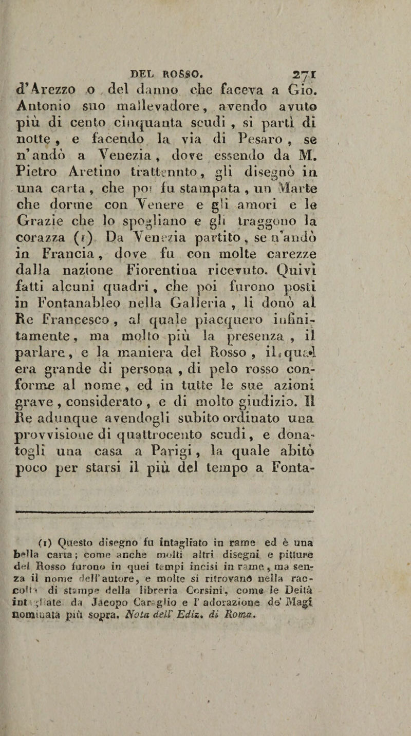 d’ 4rezzo o del danno che faceva a Gio. Antonio suo mallevadore, avendo avuto più di cento cinquanta scudi , si partì di notte , e facendo la via di Pesaro , se n’andò a Venezia, dove essendo da M. Pietro Aretino trattenuto, idi disegnò in una carta , che poi fu stampata , un Marte che dorme con Venere e gli amori e le Grazie che lo spogliano e gh traggono la corazza (r) Da Venezia partito, se n’andò in Francia, dove fu con molte carezze dalla nazione Fiorentina ricevuto. Quivi fatti alcuni quadri , che poi furono posti in Fontanableo nella Galleria , li donò al Re F rancesco , al quale piacquero infini¬ tamente, ma molto più la presenza , il parlare, e la maniera del Rosso, il«qua*l era grande di persona , di pelo rosso con¬ forme al nome , ed in tutte le sue azioni grave , considerato , e di molto giudizio. 11 Re adunque avendogli subito ordinato una provvisione di quattrocento scudi, e dona¬ togli una casa a Parigi, la quale abitò poco per starsi il più del tempo a Fonta- (1) Questo disegno fu intagliato in rame ed è una b^Ia carta; come anche molti altri disegai e pitture del Rosso furono in quei tempi incisi in rame, ma sen¬ za il nome dell’autore, e molte si ritrovano nella rac¬ colti di stampe della libreria Corsini, come le Deità intubate da Jacopo Car glio e l’adorazione da’Magi nominata più sopra. Nota dell' Ediz* dì Roma, 1