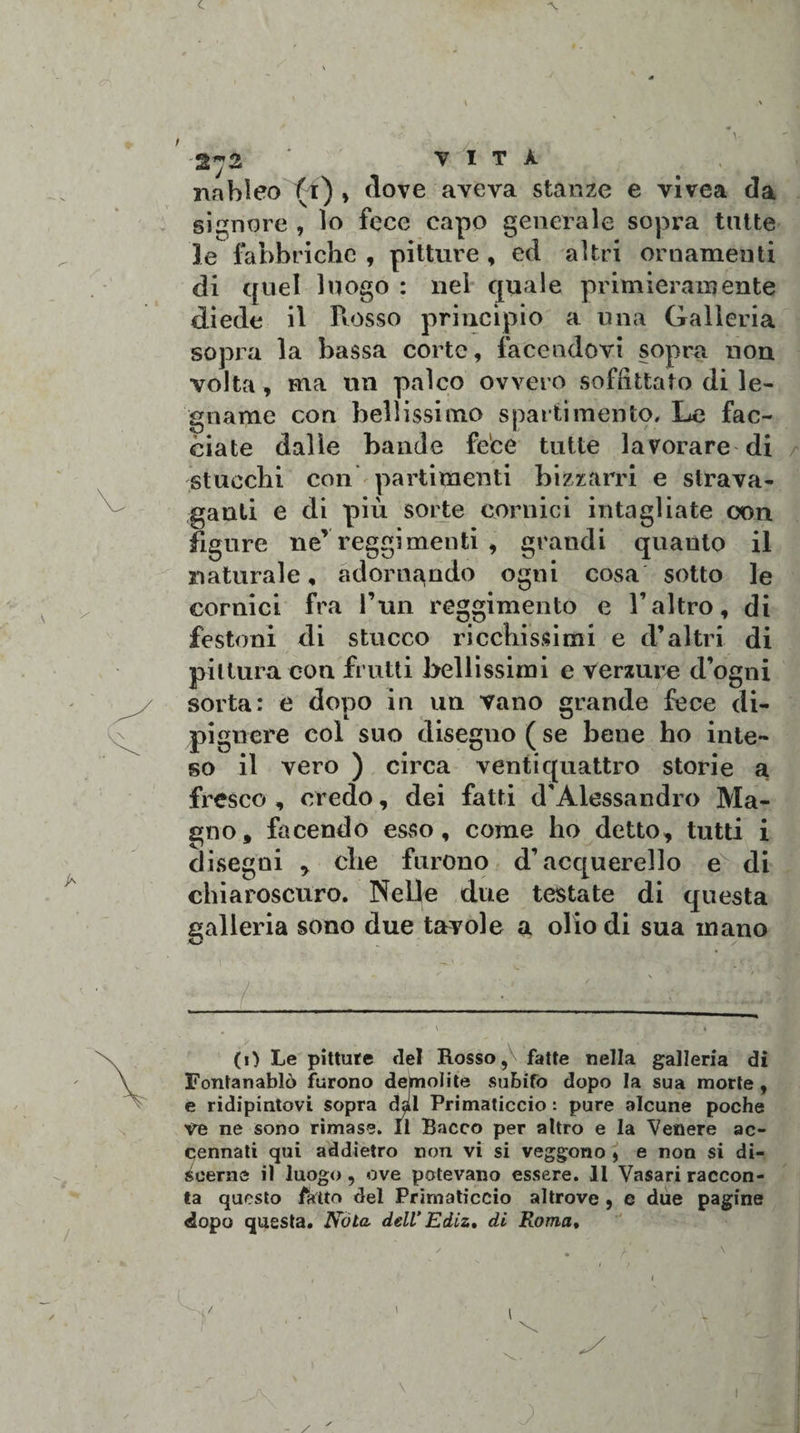 VITA. nableo (i) y dove aveva stanze e vivea da signore , lo fece capo generale sopra tutte le fabbriche , pitture , ed altri ornamenti di quel luogo : nel quale primieramente diede il Rosso principio a una Galleria sopra la bassa corte, facendovi sopra non volta -, ma un palco ovvero soffittato di le¬ gname con bellissimo sparti mento. Le fac¬ ciate dalle bande fece tutte lavorare di stucchi con partimenti bizzarri e strava¬ ganti e di più sorte cornici intagliate con figure ne’reggimenti , grandi quanto il ogni l’un reggimento cosa sotto le e l’altro, di naturale , adornando cornici fra festoni di stucco ricchissimi e d’altri di pittura con frutti bellissimi e verdure d’ogni sorta: e dopo in un vano grande fece di- pignere col suo disegno ( se bene ho inte¬ so il vero ) circa ventiquattro storie a fresco , credo, dei fatti d'Alessandro Ma¬ gno, facendo esso, come ho detto, tutti i disegni , che furono d’acquerello e di chiaroscuro. Nelle due testate di questa galleria sono due tavole a ol io di sua in ano 1 . ' V (O Le pitture elei Rosso, fatte nella galleria di Fontanablò furono demolite subito dopo la sua morte , e ridipintovi sopra dal Primaticcio : pure alcune poche ve ne sono rimase. Il Bacco per altro e la Venere ac¬ cennati qui addietro non vi si veggono , e non si di- fioerne il luogo , ove potevano essere. Il Vasari raccon¬ ta questo fatto del Primaticcio altrove , e due pagine dopo questa. Nola dell Ediz, di Roma.