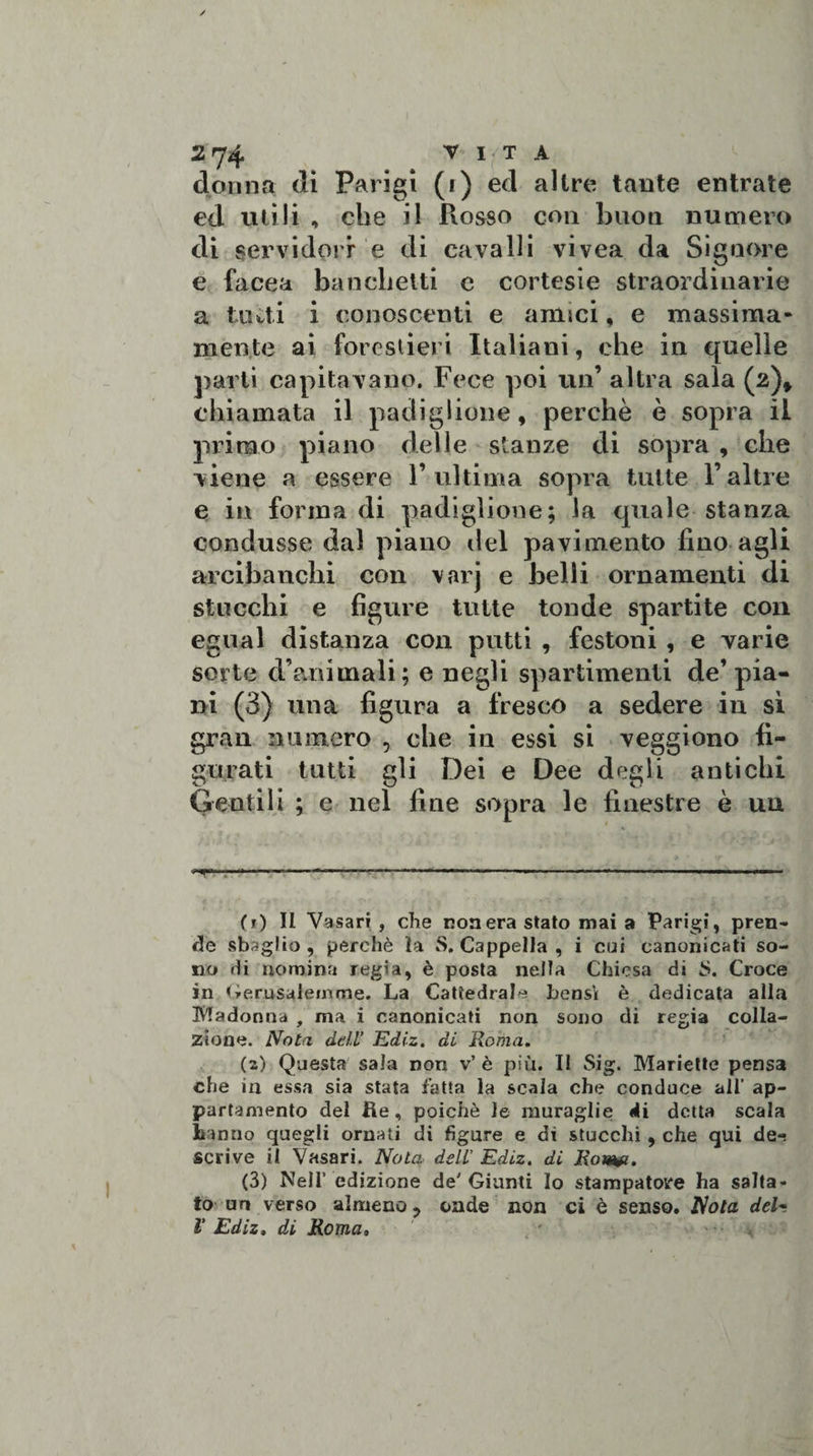 dorma di Parigi (i) ed altre tante entrate ed utili , che il Rosso con buon numero di servidori e di cavalli vivea da Signore e facea banchetti c cortesie straordinarie a liuti i conoscenti e amici, e massima- mente ai forestieri Italiani, che in quelle parli capitavano. Fece poi un’ altra sala (2)» chiamata il padiglione, perchè è sopra il primo piano delle stanze di sopra , che viene a essere l’ultima sopra tutte l’altre e in forma di padiglione; la quale stanza condusse dal piano del pavimento fino agli arcibanchi con varj e belli ornamenti di stucchi e figure tutte tonde spartite con egual distanza con putti , festoni , e varie sorte d’animali; e negli spartimenti de’pia¬ ni (3) una figura a fresco a sedere in sì gran numero , che iu essi si veggiono fi¬ gurati tutti gli Dei e Dee degli antichi Gentili ; e nel fine sopra le finestre è uu ...—1 - --—--—- -■.. (1) Il Vasari, che nonera stato mai a Parigi, pren¬ de sbaglio, perchè la S. Cappella, i cui canonicati so¬ no «li nomina regia, è posta nella Chiesa di 5. Croce in Gerusalemme. La Cattedrale bensì è dedicata alla Madonna , ma i canonicati non sono di regia colla¬ zione. Nota dell' Ediz. di Roma. (2) Questa sala non v’ è più. Il Sig. Mariette pensa che in essa sia stata fatta la scala che conduce all’ ap¬ partamento del ite, poiché le muraglie di detta scala hanno quegli ornati di figure e di stucchi , che qui dei scrive il Vasari. Nota dell Ediz. di Roim. (3) Meli’ edizione de' Giunti Io stampatore ha salta¬ to un verso almeno -&gt; onde non ci è senso. Nota del- V Ediz, di Roma»