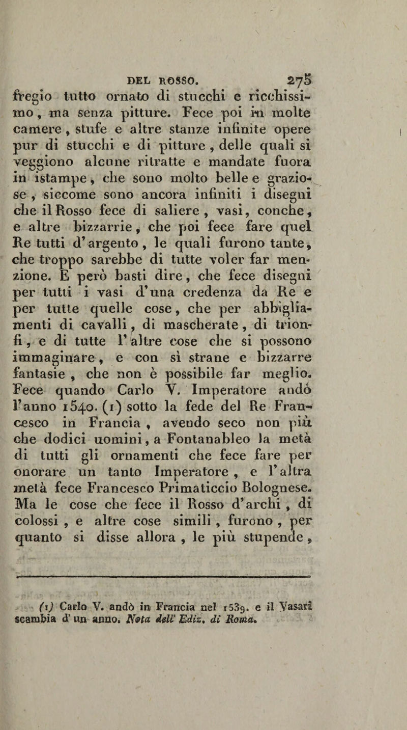 fregio tutto ornato di stucchi e ricchissi¬ mo , ma senza pitture. Fece poi m molte camere , stufe e altre stanze infinite opere pur di stucchi e di pitture , delle quali si veggiono alcune ritratte e mandate fuora in istampe, che sono molto belle e grazio¬ se , siccome sono ancora infiniti i disegni che il Rosso fece di saliere, vasi, conche, e altre bizzarrie, che poi fece fare quel Re tutti d’argento, le quali furono tante, che troppo sarebbe di tutte voler far men¬ zione. E però basti dire, che fece disegni per tutti i vasi d’una credenza da Re e per tutte quelle cose, che per abbiglia¬ menti di cavalli, di mascherate, di trion¬ fi, e di tutte l’altre cose che si possono immaginare, e con si strane e bizzarre fantasie , che non è possibile far meglio. Fece quando Carlo V. Imperatore andò l’anno 1540. (1) sotto la fede del Re Fran¬ cesco in Francia , avendo seco non più che dodici uomini, a Fontanableo la metà di tutti gli ornamenti che fece fare per onorare un tanto Imperatore , e l’altra metà fece Francesco Primaticcio Bolognese. Ma le cose che fece il Rosso d’archi , di colossi , e altre cose simili , furono , per quanto si disse allora , le più stupende , (i) Carlo V. andò in Francia nel 1539. e il Vasari scambia d’ un armo. Nota dell' Ediz, dì Roma,
