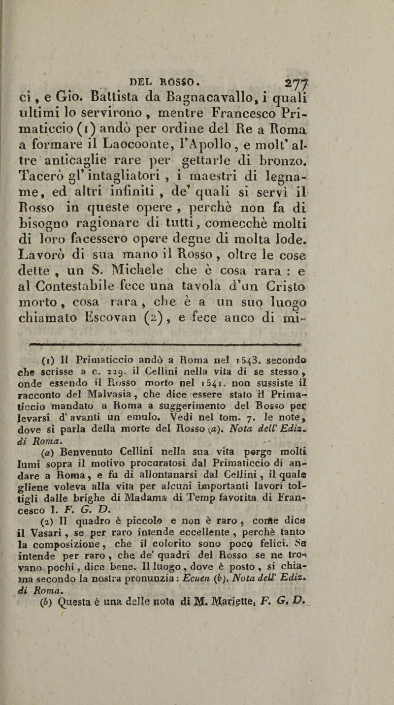 ci, e Gio. Battista da Bagnaca vallo, i quali ultimi lo servirono , mentre Francesco Pri¬ maticcio (1) andò per ordine del Re a Roma a formare il Laocoonte, l’Apollo, e moli’ al¬ tre anticaglie rare per gettarle di bronzo. Tacerò gl’ intagliatori , i maestri di legna¬ me, ed altri infiniti , de’ quali si servì il Rosso in queste opere , perchè non fa di bisogno ragionare di tutti, comecché molti di loro facessero opere degne di molta lode. Lavorò di sua mano il Rosso, oltre le cose dette , un S. Michele che è cosa rara : e al Contestabile fece una tavola d’un Cristo morto , cosa rara , che è a un suo luogo chiamato Escovan (2), e fece anco di mi- (1) Il Primaticcio andò a Roma nel 1543. secondo che scrisse a c. 229. il Cellini nella vita di se stesso , onde essendo il Rosso morto nel 1541, non sussiste il racconto del Malvasia , che dice essere stato il Prima¬ ticcio mandato a Roma a suggerimento del Rosso per levarsi d’avanti un emulo. Vedi nel tom. 7. le note, dove si parla della morte del Rosso Nota dell' Ediz» di Roma. (a) Benvenuto Cellini nella sua vita porge molti lumi sopra il motivo procuratosi dal Primaticcio di an¬ dare a Roma, e fu di allontanarsi dal Cellini, il quale gliene voleva alla vita per alcuni importanti lavori tol¬ tigli dalle brighe di Madama di Ternp favoiita di Fran¬ cesco I. F. G. D. (2) Il quadro è piccolo e non è raro , corte dice il Vasari, se per raro intende eccellente , perchè tanto la composizione, che il colorito sono poco felici. Sa intende per raro , che de’ quadri del Rosso se ne tro-&lt; vano pochi, dice bene. Il luogo, dove è posto , si chia¬ ma secondo la nastra pronunzia: Ecuen (b). Nota dell’ Ediz. di Roma. (b) Questa è una delle nota di M. ^ariette, F, G,