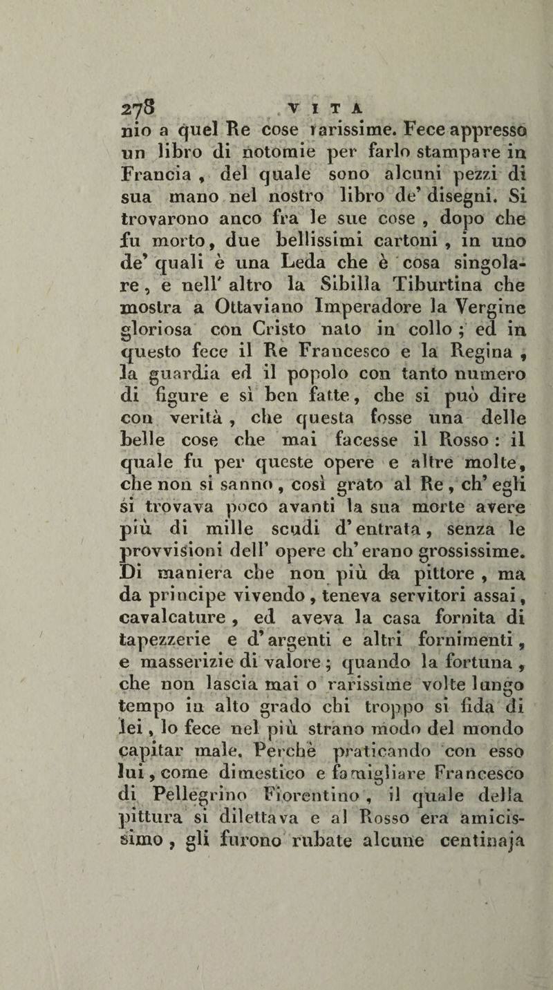nio a quel Re cose rarissime. Fece appresso un libro (li notomie per farlo stampare in Francia, del quale sono alcuni pezzi di sua mano nel nostro libro de’ disegni. Si trovarono anco fra le sue cose , dopo che fu morto, due bellissimi cartoni, in uno de’ quali è una Leda che è cosa singola¬ re , e nell' altro la Sibilla Tiburtina che mostra a Ottaviano Imperadore la Vergine gloriosa con Cristo nato in collo ; ed in questo fece il Re Francesco e la Regina , la guardia ed il popolo con tanto numero di figure e sì ben fatte, che si può dire con verità , che questa fosse una delle belle cose che mai facesse il Rosso : il quale fu per queste opere e altre molte, che non si sanno , così grato al Re , eh’ egli si trovava poco avanti la sua morte avere più di mille scudi d’entrata, senza le provvisioni dell’ opere eh’erano grossissime. DÌ maniera che non più da pittore , ma da principe vivendo, teneva servitori assai, cavalcature , ed aveva la casa fornita di tapezzerie e d’argenti e altri fornimenti, e masserizie di valore ; quando la fortuna , che non lascia mai o rarissime volte lungo tempo in alto grado chi troppo si fida di lei, lo fece nel più strano modo del mondo capitar male. Perchè praticando con esso lui , come dimestico e famigliare Francesco di Pellegrino Fiorentino , il quale della pittura si dilettava e al Rosso era amicis¬ simo , gli furono rubate alcune centinajà