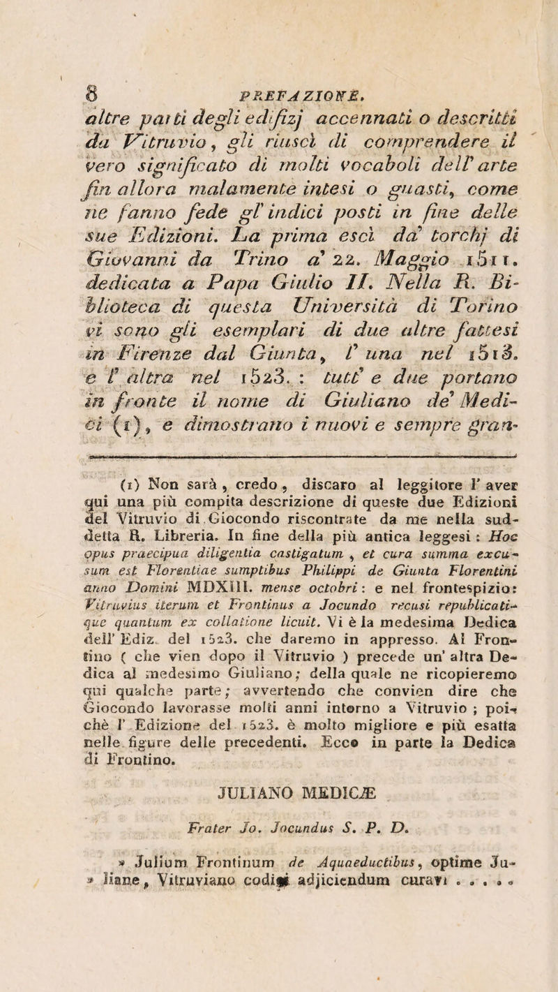 altre partì degli edfizj accennati o descritti da Vi travio, gli riuscì di comprendere il vero significato di molti vocaboli dell' arte fin allora malamente intesi o guasti, come ne fanno fede gl' indici posti in fine delle sue Edizioni. La prima esci da' torchj di Giovanni da 1Trino al 22. Maggio i5ii. dedicata a Papa Giulio IL Nella lì. Bi¬ blioteca di questa Università di Torino vi sono gli esemplari di due altre fattesi in Firenze dal Giunta , /’ una nel 15 r S. e ! altra nel i523. : Lutti e due portano in fronte il nome di Giuliano de Medi™ ci (i), e dimostrano i nuovi e sempre gran¬ ii) Non sarà, credo, discaro al leggitore l’aver qui una più compita descrizione di queste due Edizioni del Vitruvio di Giocondo riscontrate da me nella sud¬ detta H. Libreria. In fine della più antica leggesi : Hoc opus praecipua diligenlia castigatum , et cura summa excu- sum est Fiorentine sumptibus Philippi de Giunta Fiorentini anno Uomini MDXHl. mense octobri : e nel frontespizio: Vilruvius iter uni et Frontinus a Jocundo recasi republicati- quc quantum ex collaiione licuit. Vi èia medesima Dedica dell’Ediz. del ifjaS. che daremo in appresso. Al Fron¬ tino ( che vien dopo il Vitruvio ) precede un’ altra De¬ dica al medesimo Giuliano; della quale ne ricopieremo qui qualche parte; avvertendo che convien dire che Giocondo lavorasse molti anni intorno a Vitruvio ; poi¬ ché 1’ Edizione del i5i3. è molto migliore e più esatta nelle figure delle precedenti. Ecco in parte la Dedica di Frontino. JULIANO MEDICA Fra ter Jo. Jocundus S. P. D. » Julium Frontinum de Aquaeductibus, optime Ju- * liane, Vùruviano coditi adjiciendum curati ...» »