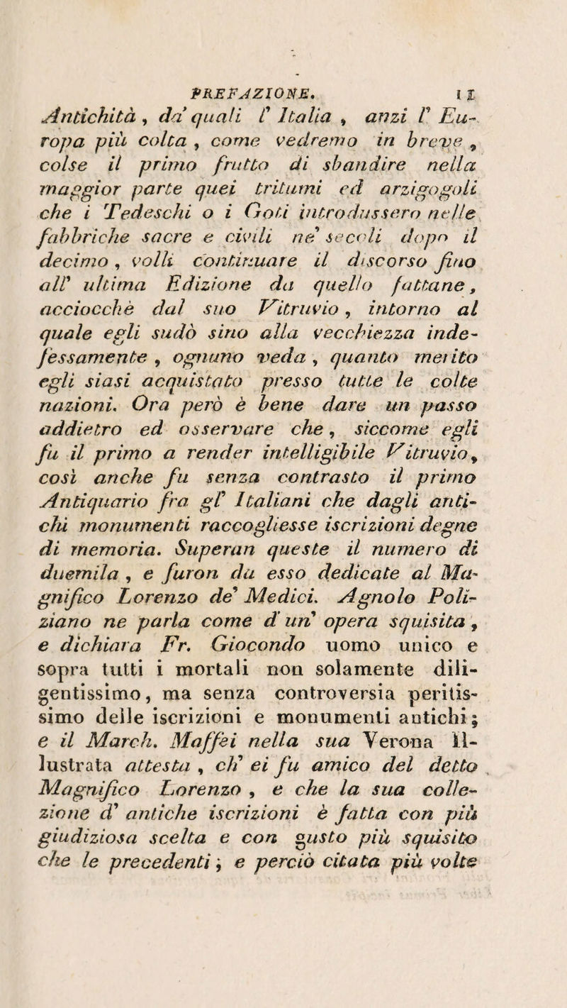 Antichità , da quali C Italia , anzi V Eu¬ ropa piu colta , come vedremo in breve 9 colse il primo frutto di sbandire nella maggior parte quei tritumi ed arzigogoli che i Tedeschi o i Goti introdussero nelle fabbriche sacre e civili ne sca li dopo il decimo, volli continuare il discorso fino all’ ultima Edizione da quello fattane, acciocché dal suo Eitravio, intorno al quale egli sudò sino alla vecchiezza inde¬ fèssamente , ognuno veda , quanto merito egli siasi acquistato presso tutte le colte nazioni. Ora però è bene dare un passo addietro ed osservare che, siccome egli fiu il primo a render intelligìbile E itruvio y così anche fin senza contrasto il primo Antiquario firn. gC Italiani che dagli anti¬ chi monumenti raccogliesse iscrizioni degne di memoria. Superan queste il numero di duemila , e furon da esso dedicate al Ma- gnifico Lorenzo de’ Medici. Agnolo Poli¬ ziano ne parla come d'un opera squisita , e dichiara Fr, Giocondo uomo unico e sopra tutti i mortali non solamente dili¬ gentissimo, ma senza controversia peritis¬ simo delle iscrizioni e monumenti antichi ; e il March. Mafifiei nella sua Verona il¬ lustrata attesta , eli ei fiu amico del detto Magnifico Eorenzo , e che la sua colle¬ zione d' antiche iscrizioni è fatta con piu giudiziosa scelta e con gusto piu squisito che le precedenti e perciò citata più volte