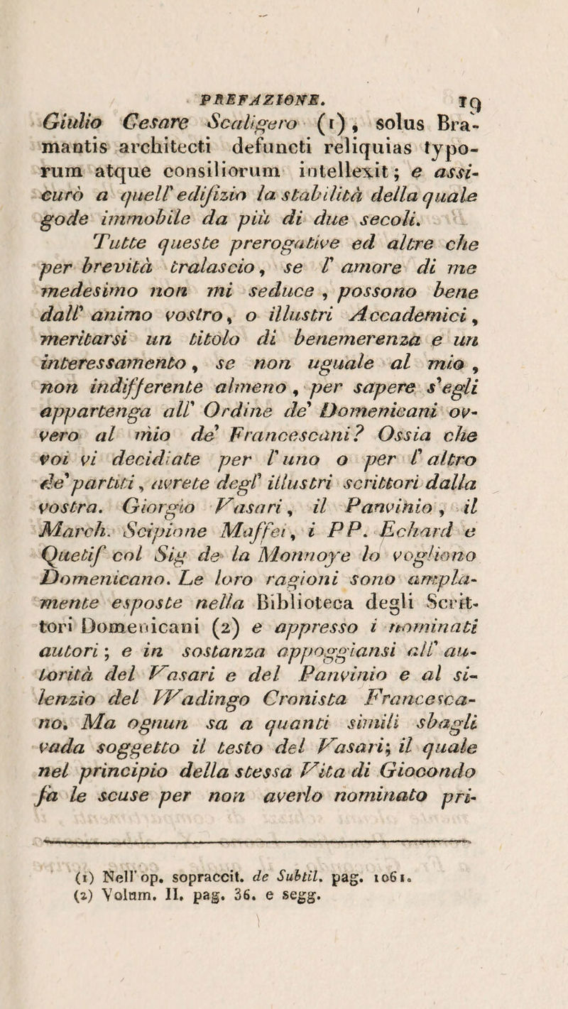 / PREFAZIONE. Jq Giulio Cesare Scalìgero (r) , solus Bra- mantis architecti defuncti reliquias typo- rum atque consiliorum intellexit; e assi¬ curò a queir edijizìo la stabilità della quale gode immobile da più di due secoli. Tutte queste prerogative ed altre che per brevità tralascio, se V amore di me medesimo non mi seduce , possono bene daW animo vostro, o illustri Accademici y meritarsi un titolo di benemerenza e un interessamento, se non uguale al mio , non indifferente almeno , per sapere scegli appartenga all’ Ordine de Domenicani ov¬ vero al mio de Francescani? Ossia che voi vi decidiate per C uno o per C altro eie*partiti, avrete degl’ illustri scrittori dalla vostra. Giorgio Vasari, il Panvinio, il March. Scipione Maffei, i PP. Echard e Quetif col Sig de la Monnoye lo vogliono Domenicano. Ee loro ragioni sono ampia¬ mente esposte nella Biblioteca degli Scrit¬ tori Domenicani (2) e appresso i nominati autori ; e in sostanza appoggiansi ali au¬ torità del Vasari e del Panvinio e al si¬ lenzio del JVadingo Cronista Francesca¬ no. Ma ognun sa a quanti simili sbagli vada soggetto il testo del Vasari; il quale nel principio della stessa Vita di Giocondo fa le scuse per non averlo nominato pri- (1) Nell’op. sopraccit. de Subtil. pag. 1061» (a) Volarn, II» pag. 36. e segg. \