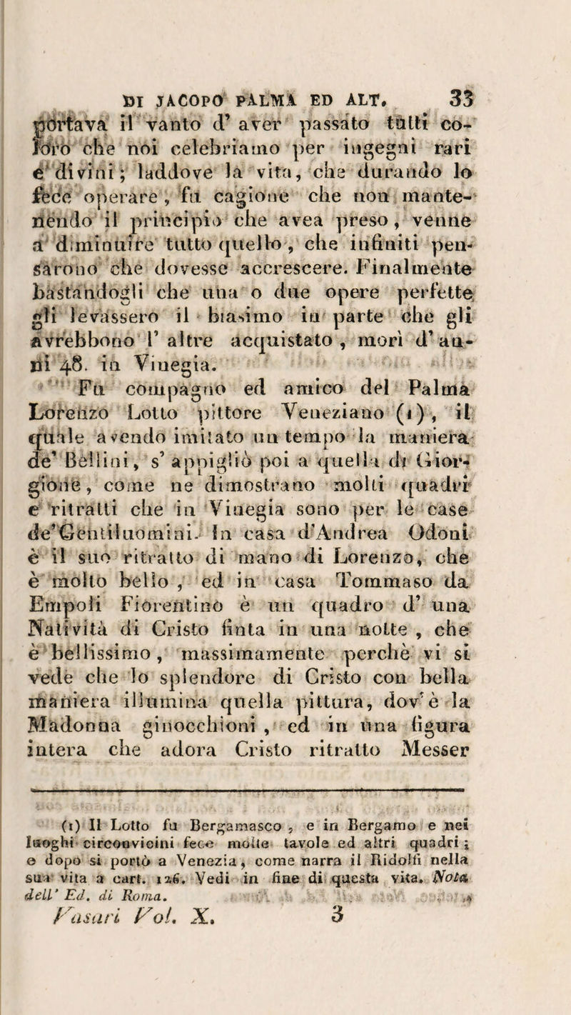 )portava il vanto d’ aver passato tatti co- òro che noi celebriamo per ingegni rari e divini; laddove la vita, che durando lo fède operare , fu cagione che non mante¬ nendo il principio che avea preso, venne a diminuire tutto quello , che infiniti pen¬ sarono che dovesse accrescere. Finalmente bastandogli che una o due opere perfètte gli levassero il biasimo in parte ohe gli ftvrèbbono V altre acquistato, mori d’au¬ lii 48. in Viuegia. Fu compagno ed amico del Palma Lorenzo Lotto pittore Veneziano (1), il quale a vendo imitato ini tempo la maniera de’ Bellini, s’ appigliò poi a quella d’r Gior- gione, come ne dimostrano molti quadri e ritratti che in Viuegia sono per le case de’Gentil nomi ni. In casa d’Andrea Odo ni è il suo ritratto di mano di Lorenzo, che è molto bello , ed in casa Tommaso da Empoli Fiorentino è un quadro d’ una Natività di Cristo finta in una notte , che è bellissimo, massimamente perchè vi si vede che lo splendore di Cristo con bella maniera illumina quella pittura, dov’è la Madonua ginocchioni , ed in una figura intera che adora Cristo ritratto Messer (1) Il Lotto fa Bergamasco , e in Bergamo e nei luoghi circonvicini fece molte tavole ed altri quadri j 0 dopo si portò a Venezia, come narra il Ridolfi nella sua vita a cart. 12,6. Vedi in fine di questa vita. Nola dell’ Ed. di Roma. * frasari f^oi, X. 3