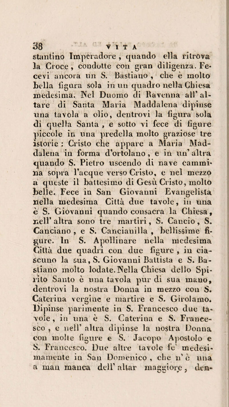 stantino Imperadore , quando ella ritrova la Croce , condotte con gran diligenza. Fe- cevi ancora un S. Bastiano , che è molto Bella fig ura sola in un quadro nella Chiesa medesima. Nel Duomo di Ravenna all’ al¬ tare di Santa Maria Maddalena dipinse una tavola a olio, dentrovi la figura sola di quella Santa , e sotto vi fece di figure piccole in una predella molto graziose tre istorie : Cristo che appare a Maria Mad¬ dalena in forma d’ortolano, e in un’ altra quando S. Pietro uscendo di nave cammi¬ na sopra Tacque verso Cristo, e nel mezzo a queste il battesimo di Gesù Cristo, mollo belle. Fece in San Giovanni Evangelista nella medesima Città due tavole, in una è S. Giovanni quando consacra la Chiesa, nell’ altra sono tre martiri, S. Cancio, S. Canciano , e S. Canciauilla , bellissime fi¬ gure. In S. Apollinare nella medesima Città due quadri con due figure , in cia¬ scuno la sua,S. Giovanni Battista e S. Ba¬ stiano molto lodale. Nella Chiesa dello Spi¬ rito Santo è una tavola pur di sua uiauo, dentrovi la nostra Donna in mezzo con S. Caterina vergine e martire e S. Girolamo. Dipinse parimente in S. Francesco due ta¬ vole , in ima è S. Caterina e S. France¬ sco , e nell’ altra dipinse la nostra Donna con molte figure e S. Jacopo Apostolo e S. Francesco. Due altre tavole fe medesi¬ mamente in San Domenico , clic n’ è una a man manca dell’ aitar maggiore ? de»-