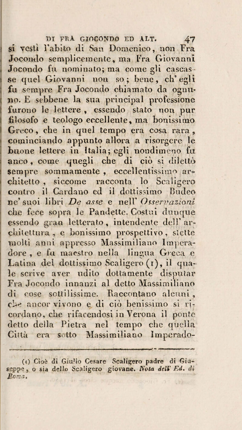 si vesti Fabito di San Domenico, non Fra Jocontìo semplicemente, ma Fra Giovanni Jocondo fu nominato; ma come gli cascas ¬ se quel Giovanni non so; bene, eh’ egli fu sempre Fra Jocondo chiamato da ognu¬ no. E sebbene la sua principal professione furono le lettere , essendo stato non pur filosofo e teologo eccellente, ma benissimo Greco, che in quel tempo era cosa rara, cominciando appunto allora a risorgere le buone lettere in Italia; egli nondimeno fu anco, come quegli che di ciò si dilettò sempre sommamente , eccellentissima ar¬ chitetto , siccome racconta lo Scaligero contro i! Cardano ed il dottissimo Budeo ne’ suoi libri De asse e nell’ Osservazioni che foce sopra le Pandette. Costui dunque essendo gran letterato, intendente dell’ ar- chileltura , e benissimo prospettivo, stette molti anni appresso Massimiliano Impera¬ tore , e fu maestro nella lingua Greca e Lati na dei dottissimo Scaligero (i), il qua¬ le scrive aver udito dottamente disputar Fra Jocondo innanzi al detto Massimiliano di cose sottilissime. Raccontano alcuni , che ancor vivono e di ciò benissimo si ri¬ cordano, che rifacendosi in Verona il ponte detto della Pietra nel tempo che quella Città era sotto Massimiliano Imperado- (c) Cioè di Giulio Cesare Scaligero padre di Giu¬ seppe , o sia dello Scaligero giovane. Nota deli Ed. di, Bonza.