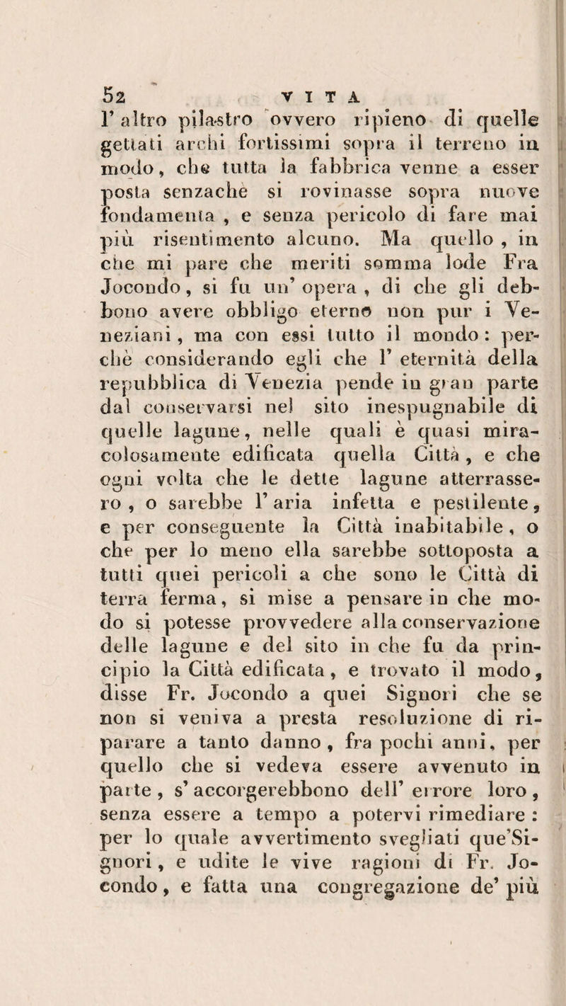 F altro pilastro ovvero ripieno eli quelle gettati archi fortissimi sopra il terreno iu modo, che tutta la fabbrica venne a esser posta senzachè si rovinasse sopra nuove fondamenta , e senza pericolo di fare mai più risentimento alcuno. Ma quello , in ette mi pare che meriti somma lode Fra Jocondo, si fu un’ opera , di che gli deb¬ bono avere obbligo eterno non pur i Ve¬ neziani, ma con essi lutto il mondo: per¬ chè considerando egli che P eternità della repubblica di Venezia pende iu gran parte dal conservarsi ne! sito inespugnabile di quelle lagune, nelle quali è quasi mira¬ colosamente edificata quella Città , e che ogni volta che le dette lagune atterrasse¬ ro , o sarebbe l’aria infetta e pestilente, e per conseguente la Città inabitabile, o che per lo meno ella sarebbe sottoposta a tutti quei pericoli a che sono le Città di terra ferma, si mise a pensare in che mo¬ do si potesse provvedere alla conservazione delle lagune e del sito in che fu da prin¬ cipio la Città edificata , e trovato il modo, disse Fr. Jocondo a quei Signori che se non si veniva a presta resoluzione di ri¬ parare a tanto danno, fra pochi anni, per quello che si vedeva essere avvenuto in i parte , s’ accorgerebbono dell’ errore loro , senza essere a tempo a potervi rimediare : per lo quale avvertimento svegliati que’Si- gnori, e udite le vive ragioni di Fr. Jo¬ condo , e fatta una congregazione de’ più