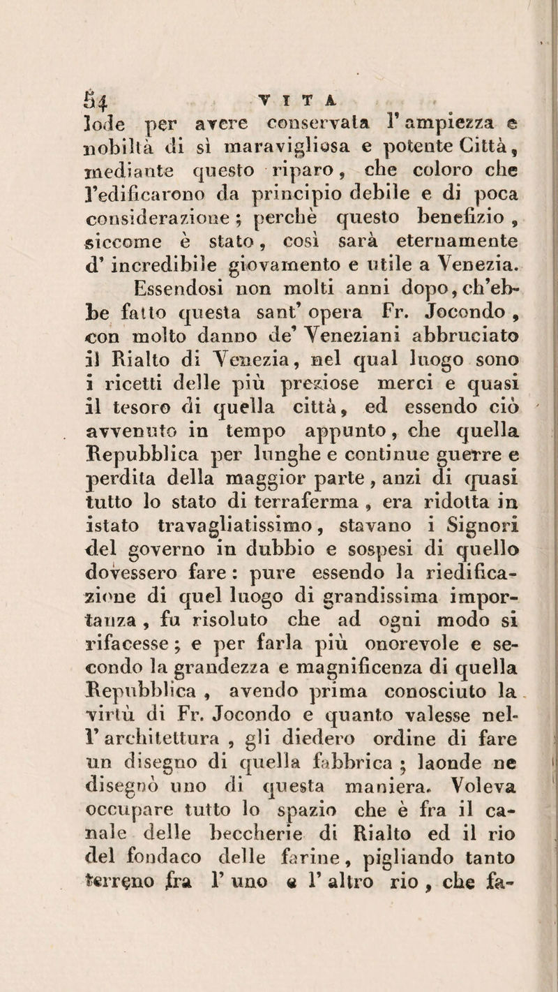 lode per avere conservala F ampiezza e nobiltà di sì maravigliosa e potente Città, mediante questo riparo, che coloro che l’edificarono da principio debile e di poca considerazione ; perchè questo benefizio , siccome è stato, così sarà eternamente d’ incredibile giovamento e utile a Venezia. Essendosi non molti anni dopo,ch’eb¬ be fatto questa sant’ opera Fr. Jocondo , con molto danno de’ Veneziani abbruciato il Rialto di Venezia, nel qual luogo sono i ricetti delle più preziose merci e quasi il tesoro di quella città, ed essendo ciò ' avvenuto in tempo appunto, che quella Repubblica per lunghe e continue guerre e perdita della maggior parte, anzi di quasi tutto lo stato di terraferma , era ridotta in istato travagliatissimo, stavano i Signori del governo in dubbio e sospesi di quello dovessero fare : pure essendo la riedifica¬ zione di quel luogo di grandissima impor¬ tanza , fu risoluto che ad ogni modo si rifacesse ; e per farla più onorevole e se¬ condo la grandezza e magnificenza di quella Repubblica , avendo prima conosciuto la, virtù di Fr. Jocondo e quanto valesse nel- 1’ architettura , gli diedero ordine di fare un disegno di quella fabbrica ; laonde ne disegnò uno di questa maniera. Voleva occupare tutto lo spazio che è fra il ca¬ nale delle beccherie di Rialto ed il rio del fondaco delle farine, pigliando tanto terreno fra 1’ uno a 1’ altro rio , che fa-