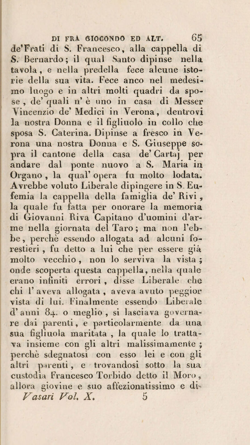 de’Frati di S. Francesco, alla cappella di S. Bernardo; il qual Santo dipinse nella tavola, e nella predella fece alcune isto¬ rie della sua vita. Fece anco nel medesi¬ mo luogo e in altri molti quadri da spo¬ se , de’ quali n’ è uno in casa di Messer Vincenzio de’ Medici in Verona, dentro vi la nostra Donna e il figliuolo in collo che sposa S. Caterina. Dipinse a fresco in Ve¬ rona una nostra Donna e S. Giuseppe so¬ pra il cantone della casa de’ Cartaj per andare dal ponte nuovo a S. Maria ia Organo , la qual’ opera fu molto lodata. Avrebbe voluto Liberale dipingere in S. Eu¬ femia la cappella della famiglia de’ Rivi „ la quale fu fatta per onorare la memoria di Giovanni Riva Capitano d’uomini d’ar¬ me nella giornata del Taro ; ma non l’eb¬ be , perchè essendo allogata ad alcuni fo¬ restieri , fu detto a lui che per essere già molto vecchio, non lo serviva la vista ; onde scoperta questa cappella, nella quale erano infiniti errori , disse Liberale che chi l’aveva allogata, aveva avuto peggior vista di lui. Finalmente essendo Liberale d’ anni 84. o meglio , si lasciava governa¬ re dai parenti, e particolarmente da una sua figliuola maritata , la quale lo tratta¬ va insieme con gli altri malissimamente ; perchè sdegnatosi con esso lei e con gli altri parenti, e trovandosi sotto la sua custodia Francesco Torbido detto il Moro, allora giovine e suo affezionatissimo e di- Vasari Voi* X. 5