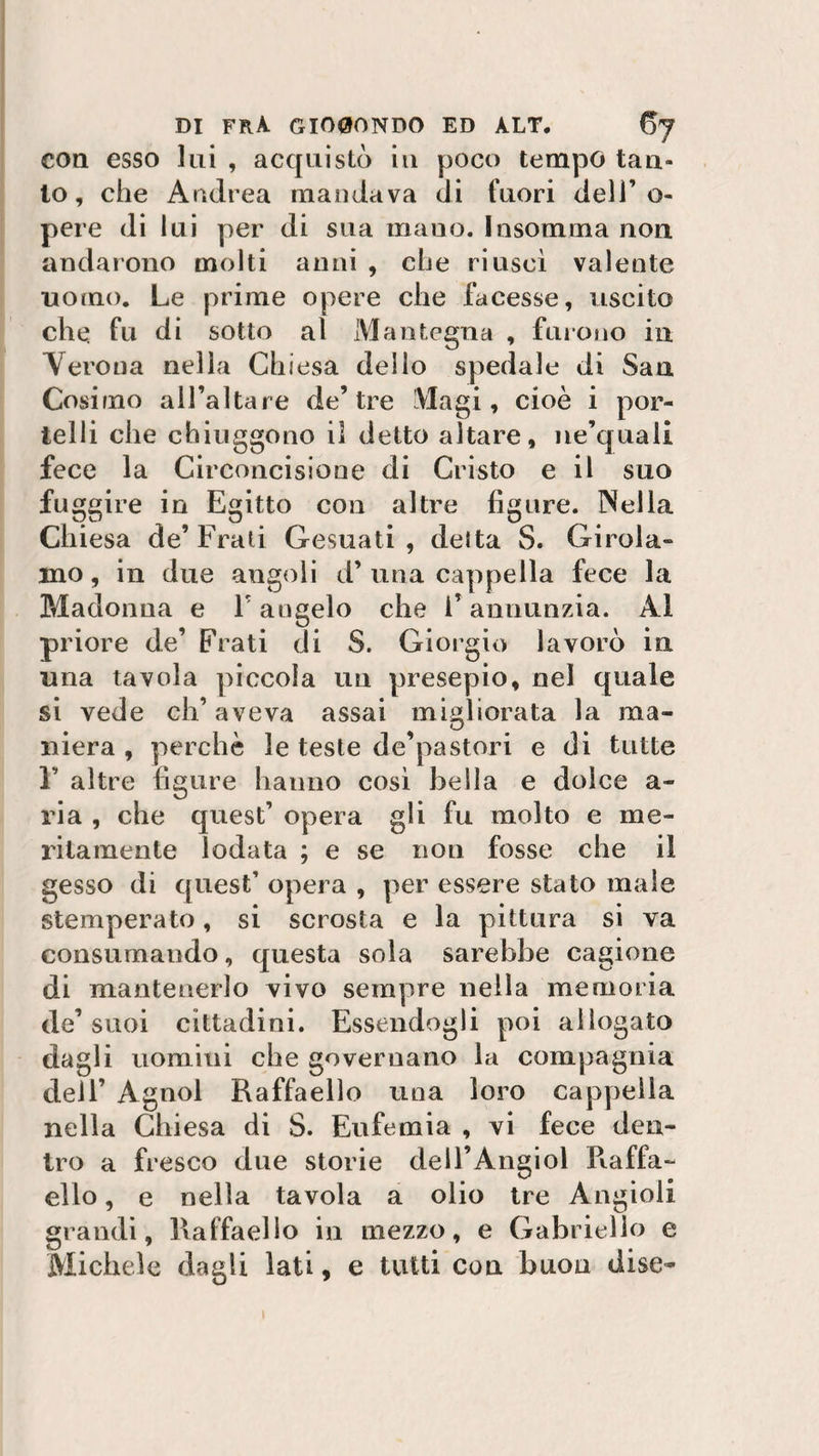 con esso lui , acquistò in poco tempo tan¬ to, che Andrea mandava di fuori dell’o- pere di lui per di sua mano. Insomma non andarono molti anni , che riuscì valente uomo. Le prime opere che facesse, uscito che fu di sotto al Man teglia , furono in Verona nella Chiesa dello spedale di San Cosiino all’altare de’tre Magi, cioè i por¬ telli che chiuggono il detto altare, ne’quali fece la Circoncisione di Cristo e il suo fuggire in Egitto con altre figure. Nella Chiesa de’ Frati Gesuati , detta S. Girola¬ mo, in due angoli d’una cappella fece la Madonna e ì angelo che i’annunzia. Al priore de’ Frati di S. Giorgio lavorò in una tavola piccola un presepio, nel quale si vede ch’aveva assai migliorata la ma- mera , perchè le teste de’pastori e di tutte F altre figure hanno così bella e dolce a- ria , che quest’ opera gli fu molto e me¬ ritamente lodata ; e se non fosse che il gesso di quest’ opera , per essere stato male stemperato, si scrosta e la pittura si va consumando, questa sola sarebbe cagione di mantenerlo vivo sempre nella memoria de’ suoi cittadini. Essendogli poi allogato dagli uomini che governano la compagnia dell’ Agnol Raffaello una loro cappella nella Chiesa di S. Eufemia , vi fece den¬ tro a fresco due storie dell’Angiol Raffa¬ ello , e nella tavola a olio tre Àngioli grandi, Raffaello in mezzo, e Gabriello e Michele dagli lati, e tutti con buon dise-