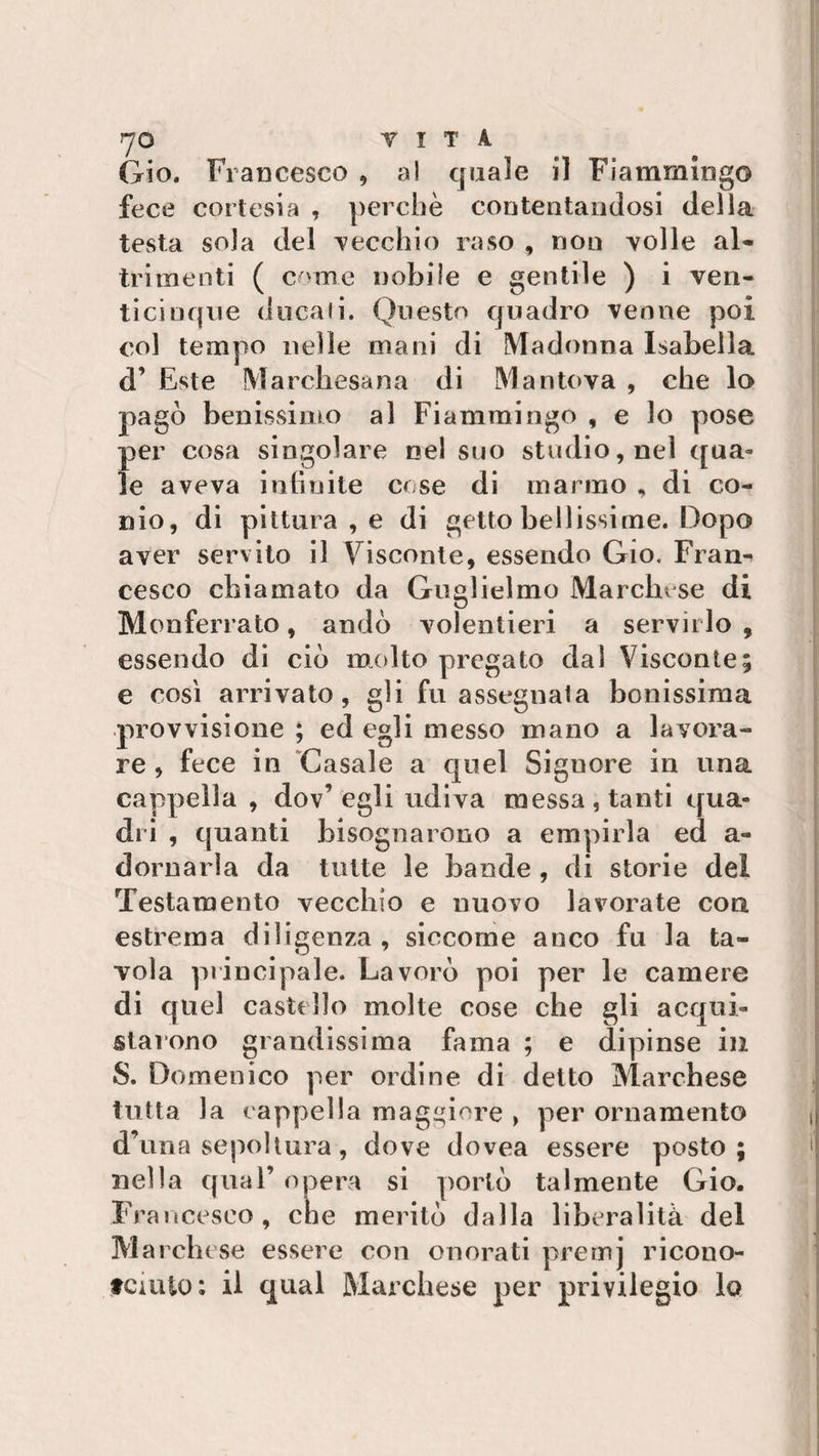 Gio. Francesco , al quale il Fiammingo fece cortesia , perchè contentandosi della testa sola del vecchio raso , non volle al¬ trimenti ( crtine nobile e gentile ) i ven¬ ticinque ducali. Questo quadro venne poi col tempo nelle mani di Madonna Isabella d’ Este Marchesana di Mantova , che lo pagò benissimo al Fiammingo, e lo pose per cosa singolare nel suo studio, nel qua» le aveva infinite cose di marmo , di co¬ nio, di pittura , e di getto bellissime. Dopo aver servito il Visconte, essendo Gio. Fran¬ cesco chiamato da Guglielmo Marchese di M on ferrato, andò volentieri a servirlo , essendo di ciò molto pregato dal Visconte; e così arrivato, gli fu assegnala bellissima provvisione ; ed egli messo mano a lavora¬ re , fece in Casale a quel Siguore in una cappella , dov’egli udiva messa, tanti qua¬ dri , quanti bisognarono a empirla ed a- dornarìa da tutte le bande , di storie del Testamento vecchio e nuovo lavorate con estrema diligenza, siccome anco fu la ta¬ vola principale. Lavorò poi per le camere di quel castello molte cose che gli acqui¬ starono grandissima fama ; e dipinse in S. Domenico per ordine di detto Marchese tutta la cappella maggiore &gt; per ornamento d’ima sepoltura, dove dovea essere posto; nella qual’ opera si portò talmente Gio. Francesco, che meritò dalla liberalità del Marchese essere con onorati prernj ricono- tciuio: il qual Marchese per privilegio lo