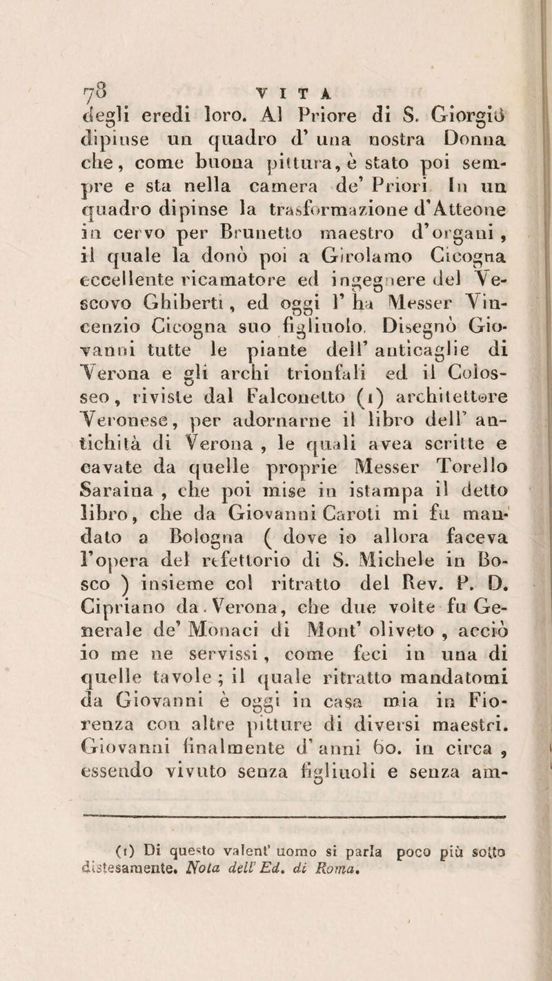 degli eredi loro. Al Priore di S. Giorgia dipìnse un quadro d’ una nostra Donna che, come buona pittura, è stato poi sem¬ pre e sta nella camera de’ Priori In un quadro dipinse la trasformazione d’Àtteone in cervo per Brunetto maestro d’organi , il quale la donò poi a Girolamo Cicogna eccellente ricamature ed ingegnere del Ye- scovo Ghiberti, ed oggi 1’ ha riesser Vin¬ cenzio Cicogna suo figlinolo. Disegnò Gio¬ vanni tutte le piante dell’ anticaglie di Verona e gli archi trionfali ed il Colos¬ seo, riviste dal Falconetto (i) architettore Veronese, per adornarne il libro dell’ an¬ tichità di Verona , le quali avea scritte e cavate da quelle proprie Messer Torello Sara ina , che poi mise in i stampa il detto libro, che da Giovanni Caroti mi fu man¬ dato a Bologna ( dove io allora faceva l’opera del rtfetlorio di S. Michele in Bo¬ sco ) insieme col ritratto del Bev. P. D. Cipriano da. Verona, che due volte fu Ge¬ nerale de’ Monaci di Mont’ uliveto , acciò io me ne servissi, come feci in una di quelle tavole ; il quale ritratto mandatomi da Giovanni è oggi in casa mia in Fio¬ renza con altre pitture di diversi maestri. Giovanni finalmente d’anni ho. in circa, essendo vivuto senza figliuoli e senza am- O (i) Di questo valent’ uomo si parla poco più sotto distesamente. Nota dell Ed. di Roma,