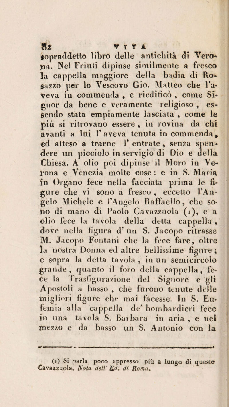 sopraddetto litro delle antichità di Vero* uà. INel Friuli dipinse similmente a fresco la cappella maggiore della badia di Ro- suzzo per lo Vescovo Gio. Matteo che l’a¬ veva in commenda , e riedificò , come Si¬ gnor da bene e veramente religioso , es¬ sendo stata empiamente lasciata , come le più si ritrovano essere , in rovina da chi avanti a lui l’aveva tenuta in commendap ed atteso a trarne V entrate , senza spen¬ dere un picciolo in servigio di Dio e della Chiesa. A olio poi dipinse il Moro in Ve¬ rona e Venezia molte cose : e in S. Maria in Organo fece nella facciata prima le fi¬ gure che vi sono a fresco , eccetto l’An¬ gelo Michele e l’Angelo Raffaello, che so¬ no di mano di Paolo Gavazzinola (i), e a olio fece la tavola della detta cappella , dove nella figura d’ un S. Jacopo ritrasse M. Jacopo Fontani che la fece fare, oltre la nostra Donna ed altre bellissime figure ; e sopra la detta tavola , in un semieircoìo grande, quanto il foro della cappella, fe¬ ce la Frasfigurazione del Signore e gli .Apostoli a basso , che furono tenute delle migliori figure ch^ mai facesse. In S. Eu¬ femia alla cappella de* bombardieri fece in una tavola S. Bai bara in aria, e nei mezzo e da basso un S. Antonio con la ri — --- , „l&gt;ni , - ^ - — —- • (i) Si parla poco appresso più a lungo di questo Cavazzuola. Aota dell' Ed. di Roma„