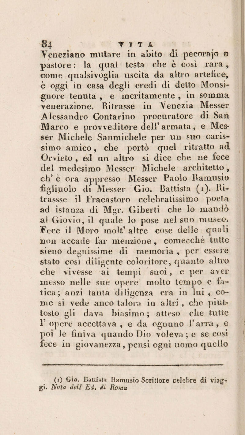 / §4 t IT A Yeneziano mutare in abito di pecora jo ® pastoie : la qual testa che è così rara , come qualsivoglia uscita da altro artefice, è oggi in casa degli eredi di detto Monsi¬ gnore tenuta , e meritamente , in somma ■venerazione. Ritrasse in Yenezia Messer Alessandro Contarino procuratore di San Marco e provveditore dell’armata, e Mes¬ ser Michele Sanmichele per un suo caris¬ simo amico, che portò quel ritratto ad Orvieto , ed un altro si dice che ne fece del medesimo Messer Michele architetto, eh’ è ora appresso Messer Paolo Ranni sio figliuolo di Messer Gio. Battista (x). Ri- trassse il Fracastoro celebratissimo poeta ad istanza di Mgr. Giberti che lo mandò al Giovio, il quale lo pose nel suo museo. Fece il Moro molt’ altre cose delle quali non accade far menzione , comecché tutte si eoo degnissime di memoria , per essere stato così diligente coloritore, quanto altro che vivesse ai tempi suoi, e per aver snesso nelle sue opere molto tempo e fa¬ tica; anzi tanla diligenza era in lui , co¬ me si vede anco talora in altri , che piut¬ tosto gli dava biasimo ; atteso che tutte 1’ opere accettava, e da ognuno l’arra, e poi le finiva quando Dio voleva; e se così fece in giovanezza , pensi ogni uomo quello ... ... ■ .... ■ ■■ — (i) Gio. Battista Ramusio Scrittore celebre di viag¬ gi. Nota dell' Ed, di Roma