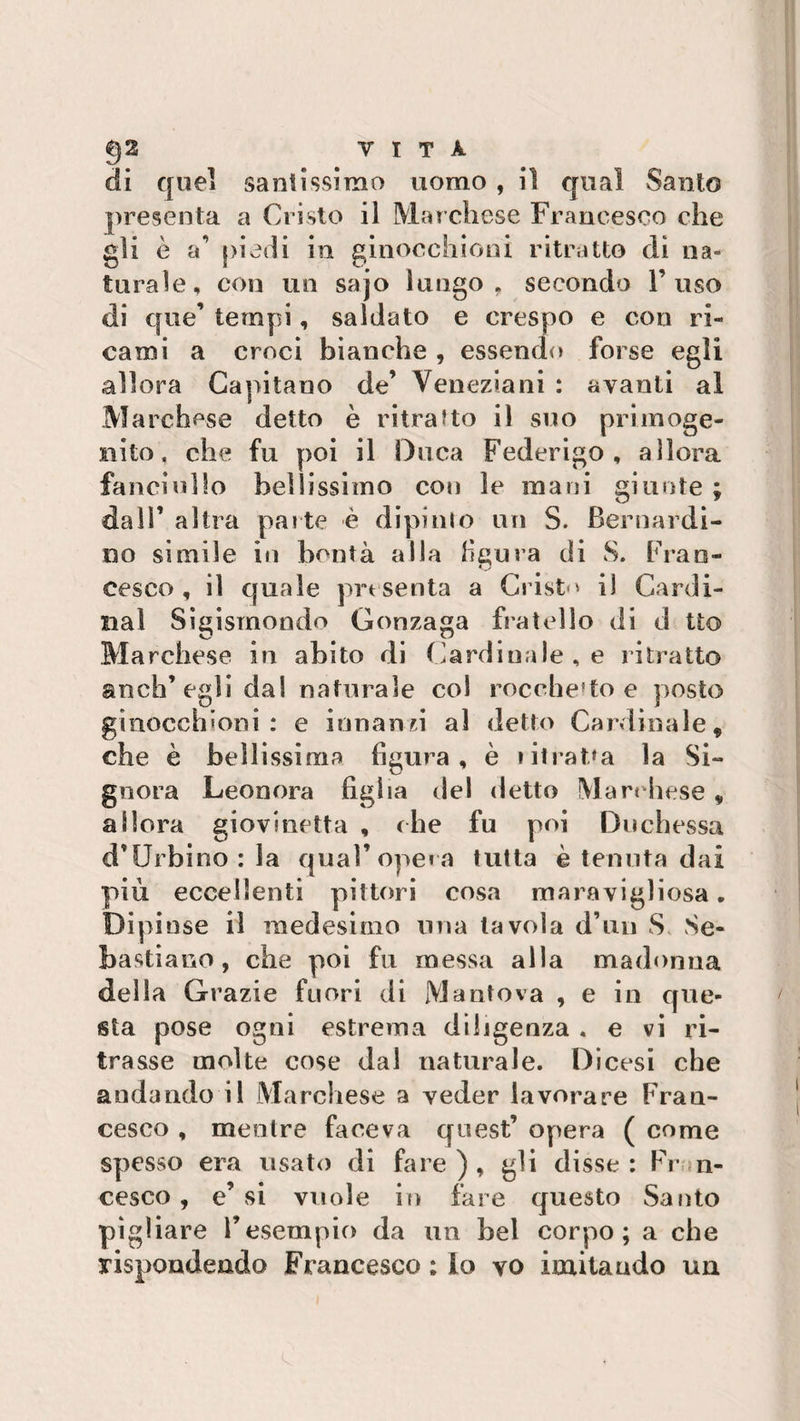 di quel santissimo uomo , il qual Santo presenta a Cristo il Marchese Francesco che gli è a’ piedi in ginocchioni ritratto di na¬ turale, con un sajo lungo, secondo l’uso di que’ tempi, saldato e crespo e con ri¬ cami a croci bianche , essendo forse egli allora Capitano de’ Veneziani : avanti al Marchese detto è ritratto il suo primoge¬ nito, che fu poi il Duca Federigo, allora fanciullo bellissimo con le mani giunte ; dall’ altra parte è dipi ino un S. Bernardi¬ no sìmile in bontà alla figura di S. Fran¬ cesco, il quale presenta a Cristo il Cardi¬ nal Sigismondo Gonzaga fratello di d tto Marchese in abito di Cardinale , e ritratto anch’egli dal naturale col rocchetto e posto ginocchioni: e innanzi al detto Cardinale, che è bellissima figura, è iitrat,*a la Si¬ gnora Leonora figlia del detto Marchese, allora giovinetta , che fu poi Duchessa d’Urbino : la qual’opera tutta è tenuta dai più eccellenti pittori cosa maravigliosa. Dipinse il medesimo una tavola d’un S Se¬ bastiano, che poi fu messa alla madonna della Grazie fuori di Mantova , e in que¬ sta pose ogni estrema diligenza . e vi ri¬ trasse molte cose dal naturale. Dicesi che andando il Marchese a veder lavorare Fran¬ cesco , menlre faceva quest’ opera ( come spesso era usato di fare), gli disse: Fran¬ cesco , e’ si vuole in fare questo Santo pigliare l’esempio da un bel corpo; a che rispondendo Francesco ; Io vo imitando un