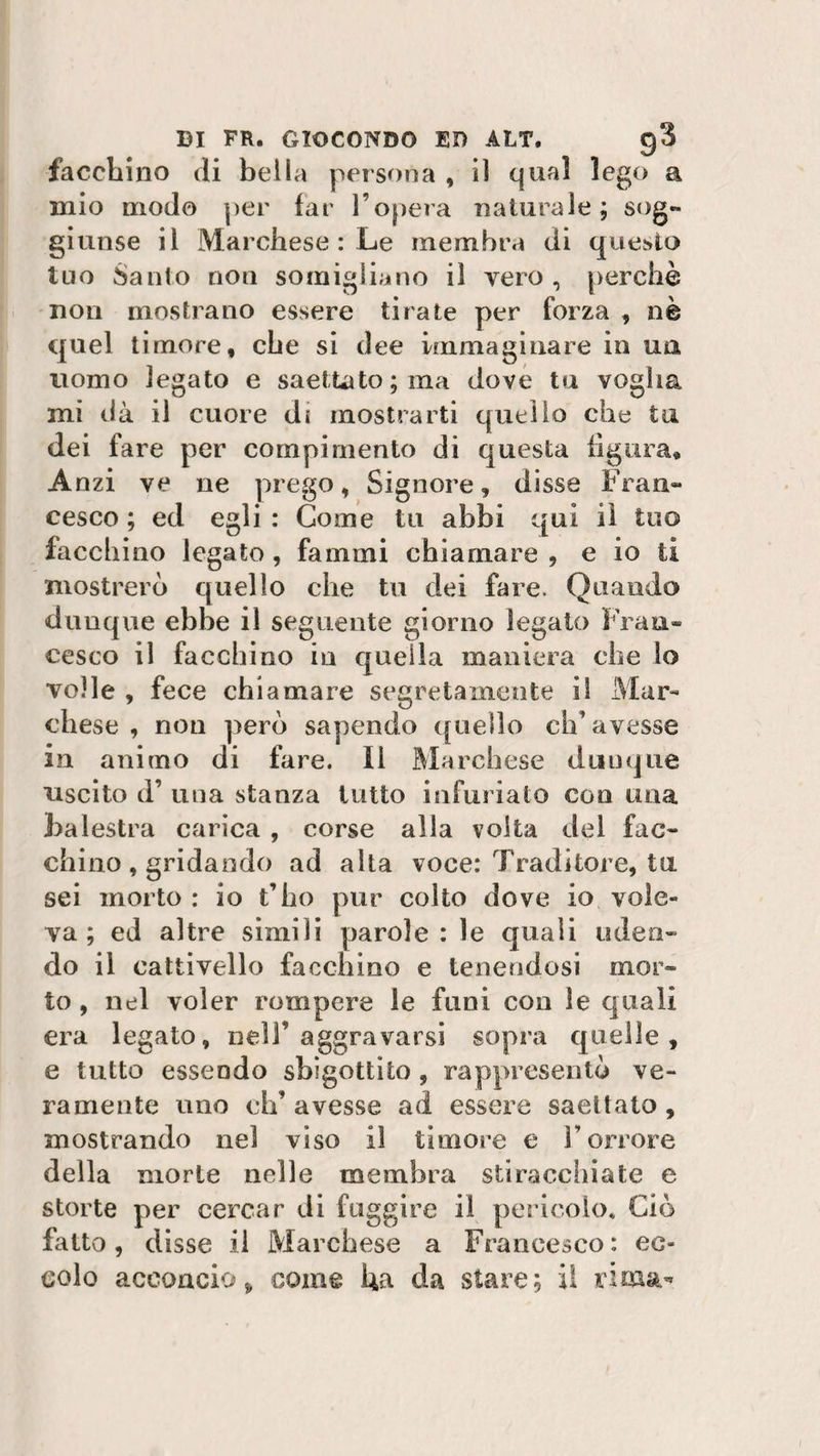 facchino di bella persona , il qual lego a mio modo per far l’opera naturale; sog~ giunse il Marchese : Le membra di questo tuo Santo non somigliano il vero , perchè non mostrano essere tirate per forza , nè quel timore, che si dee immaginare in uà uomo legato e saettato; ma dove tu voglia mi dà il cuore di mostrarti quello che tu dei fare per compimento di questa figura. Anzi ve ne prego, Signore, disse Fran¬ cesco; ed egli : Come tu abbi qui il tuo facchino legato, fammi chiamare, e io ti mostrerò quello che tu dei fare. Quando dunque ebbe il seguente giorno legato Fran¬ cesco il facchino in quella maniera che lo volle , fece chiamare segretamente il Mar¬ chese , non però sapendo quello ch’avesse in animo di fare. Il Marchese dunque uscito d’ una stanza tutto infurialo con una balestra carica , corse alla volta del fac¬ chino, gridando ad alta voce: Traditore, tu sei morto : io t’ho pur colto dove io vole¬ va ; ed altre simili parole: le quali uden¬ do il cattivello facchino e tenendosi mor¬ to , nel voler rompere le funi con le quali era legato, nell’aggravarsi sopra quelle, e tutto essendo sbigottito , rappresentò ve¬ ramente uno eh’ avesse ad essere saettato , mostrando nei viso il timore e l’orrore della morte nelle membra stiracchiate e storte per cercar di fuggire il pericolo* Ciò fatto, disse il Marchese a Francesco: ec¬ colo acconcio* come ha da stare; il rima-