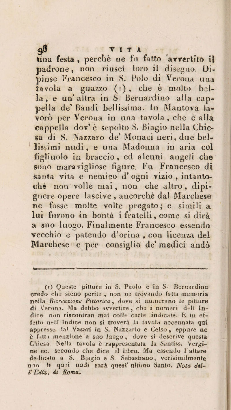 9$ T I T A una festa , perchè ne fu fatto avvertito II padrone, non riuscì loro il disegno. Di¬ pinse Francesco in S. Polo di Verona una tavola a guazzo (i) , che è molto bel¬ la, e un'altra in 8 Bernardino alla cap¬ pella de’ Bandi bellissima, in Mantova la¬ vorò per Verona in una tavola , che è alla cappella dov’ è sepolto S. Biagio nella Chie¬ sa di S. Nazzaro de’ Monaci neri, due bel¬ lissimi nudi, e una Madonna in aria col figliuolo in braccio, ed alcuni angeli che sono maravigliose figure. Fu Francesco di santa vita e nemico d* ogni vizio , iutanto- chè non volle mai, non che altro, dipi- gnere opere lascive , ancorché dal Marchese ne fosse molte volte pregato; e simili a lui furono in bontà i fratelli, come si dirà a suo luogo. Finalmente Francesco essendo vecchio e patendo d’orina , eoa licenza del Marchese e per consiglio de’ medici andò (0 Queste pitture in S. Paolo e in S- Bernardino credo che sieno perite , non ne trovando fatta memoria nella Ricreazione Pittorica , dove si numerano ie pitture di Verona. Ma debbo avvertire, che i numeri dt-iI in¬ dice non riscontra» mai colte carte indicate. E in ef¬ fetto nell Indice non si troverà Ja tavola accennata qui appresso da* Vasari in S. N&lt;*zzario e Celso , eppure ne è fitta menzione a suo luogo , dove si descrive questa Ch iesa. Nella tavola è rappresentata la Santiss. Vergi¬ ne ec. secondo che dice il libro. Ma essendo l’altare delicato a 8. Biagio e S Sebastiano, vensimiimenfe uno ti quù nudi sarà quest’ultimo Santo. Nota del-