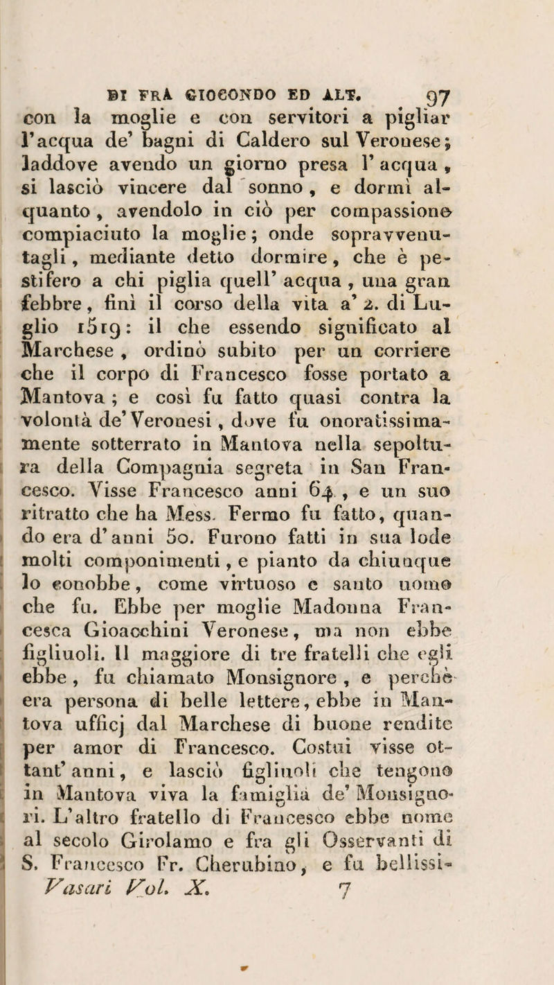 con la moglie e con servitori a pigliar l’acqua de’ bagni di Caldero sul Verouese; laddove avendo un giorno presa 1’ acqua , si lasciò vincere dal sonno, e dormi al¬ quanto , avendolo in ciò per compassione compiaciuto la moglie; onde sopravvenu¬ tagli , mediante detto dormire, che è pe¬ stifero a chi piglia quell’ acqua , una gran febbre, finì il corso della vita a’ 2, di Lu- glio 1619: il che essendo significato al Marchese , ordinò subito per un corriere che il corpo di Francesco fosse portato a Mantova ; e così fu fatto quasi contra la volontà de’Veronesi, dove fu onoratissima- mente sotterrato in Mantova nella sepoltu¬ ra della Compagnia segreta in San Fran¬ cesco. Visse Francesco anni 64 , e un suo ritratto che ha Mess. Fermo fu fatto, quan¬ do era d’anni 5o. Furono fatti in sua lode molti componimenti, e pianto da chiunque lo conobbe, come virtuoso c santo uomo che fu. Ebbe per moglie Madonna Fran¬ cesca Gioacchini Veronese, ma non ebbe figliuoli. Il maggiore di tre fratelli che egli ebbe , fu chiamato Monsignore , e perchè era persona di belle lettere, ebbe in Man¬ tova ufficj dal Marchese di buone rendite per amor di Francesco. Costui visse ofc- tant’ anni, e lasciò figliuoli che tengono in Mantova viva la famiglia de’ Monsigno¬ ri. L’altro fratello di Francesco ebbe nome al secolo Girolamo e fra gli Osservanti di u , , S. Francesco Fr. Cherubino, e fu belhssi- Vasari VoL X. 7