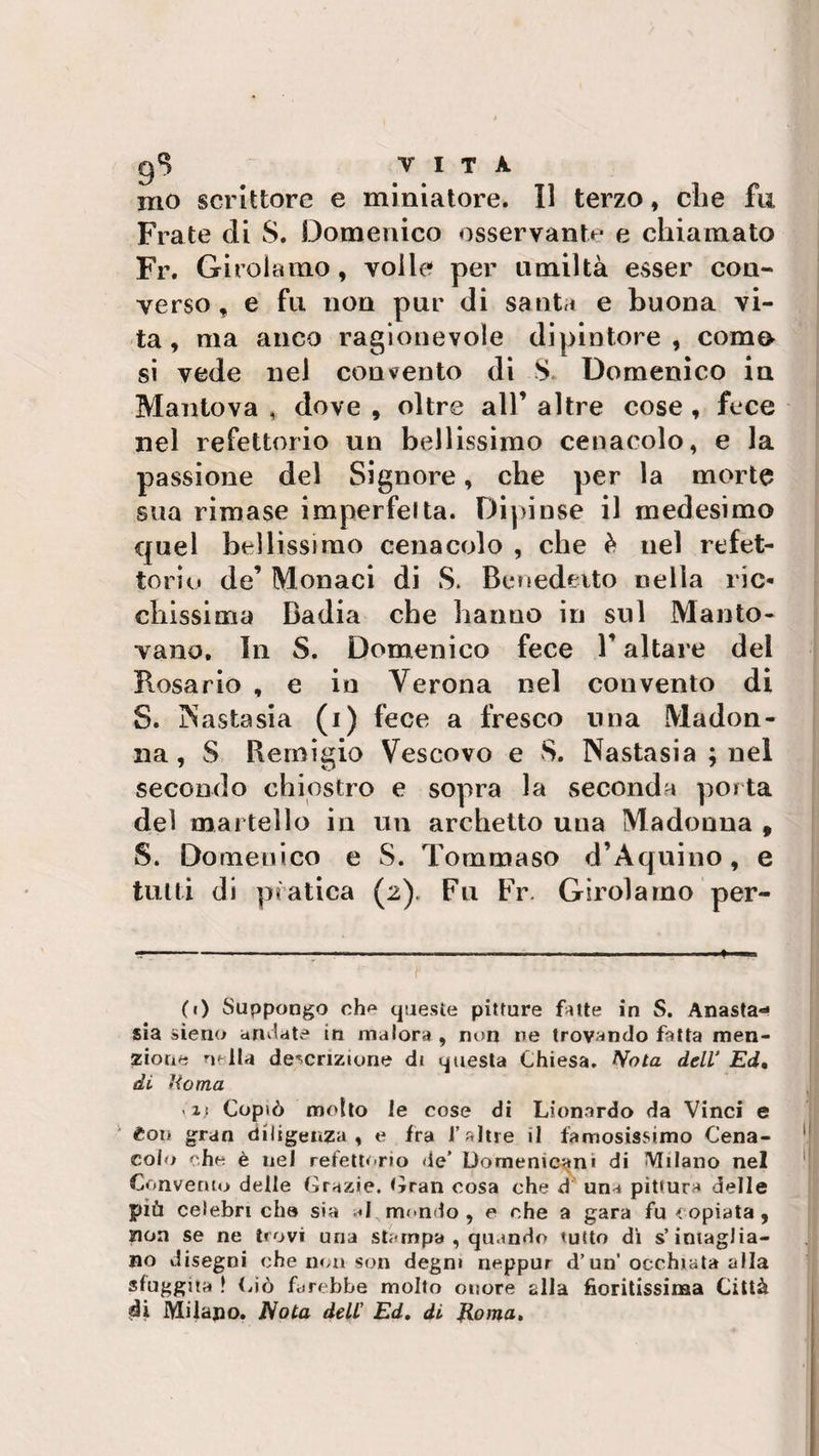 gS vita mo scrittore e miniatore. Il terzo, che fu Frate di S. Domenico osservante e chiamato Fr. Girolamo, voile per umiltà esser con¬ verso, e fu non pur di santa e buona vi¬ ta, ma anco ragionevole dipintore, corno si vede ne) convento di S Domenico in Mantova , dove , oltre all’ altre cose , fece nel refettorio un bellissimo cenacolo, e la passione del Signore, che per la morte sua rimase imperfetta. Dipinse il medesimo quel bellissimo cenacolo , che è nel refet¬ torio de’ Monaci di S. Benedetto nella ric¬ chissima Badia che hanno in sul Manto¬ vano. In S. Domenico fece V altare del Rosario , e in Verona nel convento di S. INastasia (i) fece a fresco una Madon¬ na , S Remigio Vescovo e S. Nastasia ; nel secondo chiostro e sopra la seconda porta del martello in un archetto una Madonna , S. Domenico e S. Tommaso d’Aquino, e tutti di pratica (2). Fu Fr. Girolamo per- (0 Suppongo oh** queste pitture fotte in S. Anasta¬ sia sìeno amiate in malora , non ne trovando fotta men¬ zione nella descrizione di questa Chiesa. Nota dell' Ed, di «io ma ' if Copiò motto le cose di Leonardo da Vinci e £ot&gt; gran diligenza, e ira l’altre il famosissimo Cena¬ colo che è nel refettorio de’ Domenicani di Milano nel Convento delle Grazie. Gran cosa che d una pittura delle più celebri che sia .«I mondo , e che a gara fu copiata, non se ne trovi una stampa , quando tutto dì s’intaglia¬ no disegni che non son degni rieppur d’un’occhiata alla sfuggita ! Ciò farebbe molto onore alla fioritissima Città di Milano. Nota dell’ Ed, di Roma,