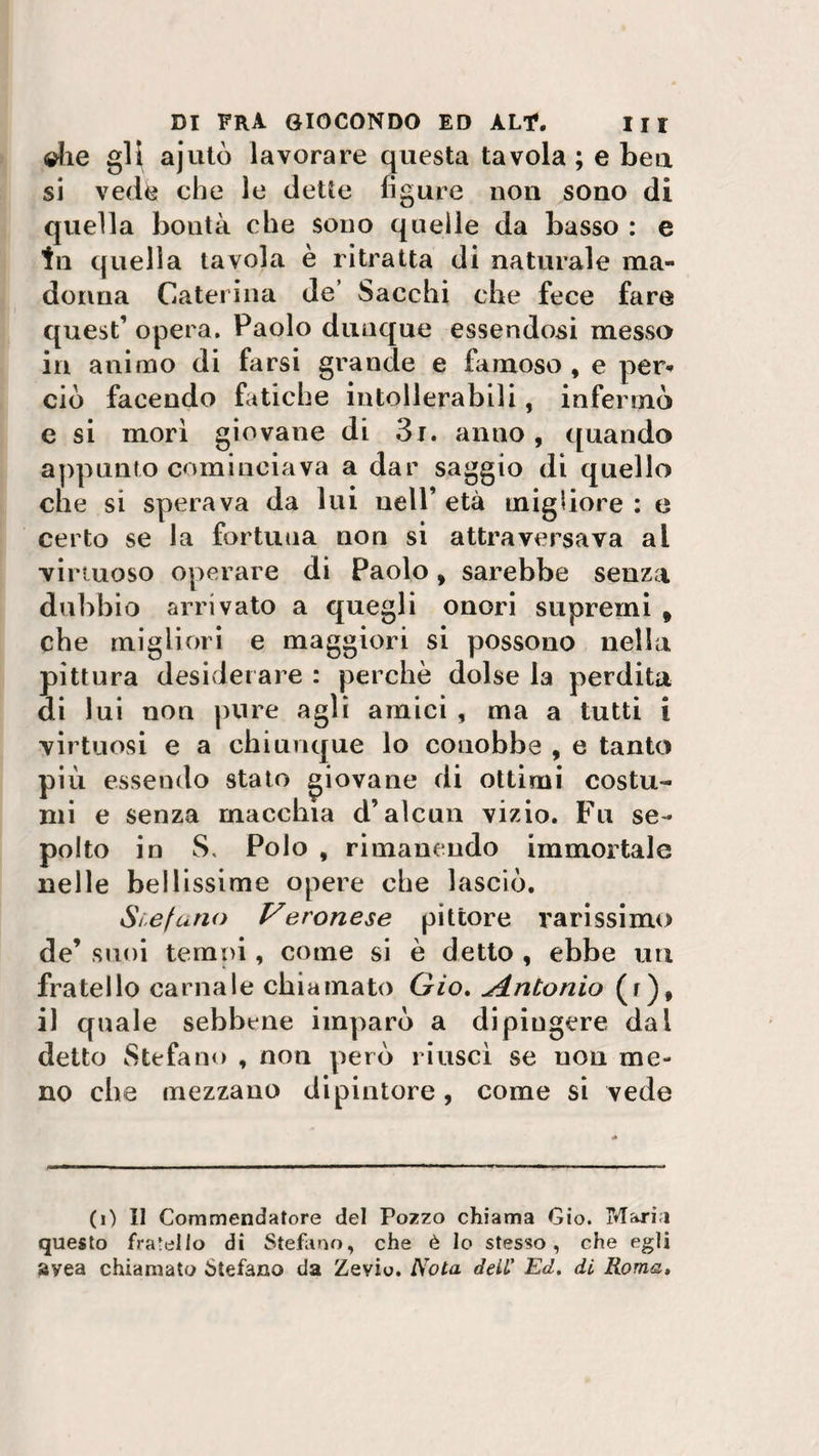 die gli ajutò lavorare questa tavola; e bea si vede che le dette figure non sono di quella boutà che sono quelle da basso : e In quella tavola è ritratta di naturale ma¬ donna Caterina de’ Sacchi che fece fare quest’ opera. Paolo dunque essendosi messo in animo di farsi grande e famoso , e per*» ciò facendo fatiche intollerabili, infermò e si mori giovane di 3i. anno, quando appunto cominciava a dar saggio di quello che si sperava da lui nell’ età migliore : e certo se la fortuna non si attraversava ai virtuoso operare di Paolo, sarebbe senza dubbio arrivato a quegli onori supremi t che migliori e maggiori si possono nella pittura desiderare : perchè dolse la perdita di lui non pure agli amici , ma a tutti i virtuosi e a chiunque lo conobbe , e tanto più essendo stato giovane di ottimi costu¬ mi e senza macchia d’alcun vizio. Fu se¬ polto in S, Polo , rimanendo immortale nelle bellissime opere che lasciò. Stefano Veronese pittore rarissimo de’ suoi temni, come si è detto , ebbe un fratello carnale chiamato Gio. ^Antonio (r), il quale sebbene imparò a dipingere dal detto Stefano , non però riuscì se uou me¬ no che mezzano dipintore, come si vede (i) Il Commendatore del Pozzo chiama Gio. Maria questo franilo di Stefano, che è lo stesso, che egli avea chiamato Stefano da Zevio. Nota dell' Ed. di Roma,