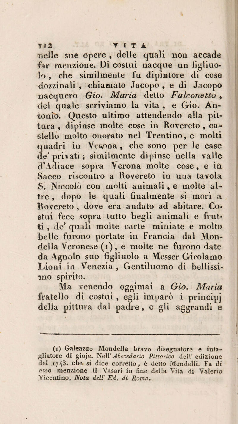 nelle sue opere , delle quali non accade far menzione. Di costui nacque un figliuo¬ lo , che similmente fu dipintore di cose dozzinali , chiamato Jacopo , e di Jacopo nacquero Gio. Maria detto Falconetto 9 del quale scriviamo la vita , e Gio. An¬ tonio. Questo ultimo attendendo alla pit¬ tura , dipinse molte cose in Rovereto , ca¬ stello molto onorato nel Trentino, e molti quadri in Verona, che sono per le case de' privati ; similmente dipinse nella valle d’Adiace sopra Verona molte cose, e in Sacco riscontro a Rovereto in una tavola S. Niccolò con molti animali, e molte al¬ tre , dopo le quali finalmente si morì a Rovereto , dove era andato ad abitare. Co¬ stui fece sopra tutto begli animali e frut¬ ti , de’ quali molte carte miniate e molto belle furono portate in Francia dal Mon- della Veronese (i), e molte ne furono date da Agnolo suo figliuolo a Messer Girolamo Lioni in Venezia , Gentiluomo di bellissi¬ mo spirito. Ma venendo oggi mai a Gio. Maria fratello di costui , egli imparò i principi della pittura dal padre, e gli aggrandì e (i) Galeazzo Mondella bravo disegnatore e inta¬ gliatore di gioje. Nell’ Abecedario Pittorico dell’edizione del 1743. che si dice corretto, è detto Mendeìli. Fa di esso menzione il Vasari in fine delia Vita di Valerio Vicentino. Nota dell' Ed. di Roma.