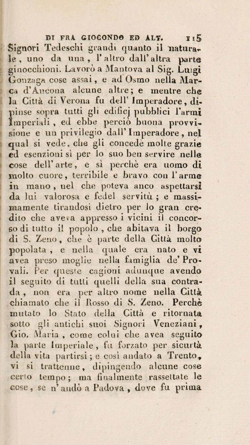 Signori Tedeschi grandi quanto il natura** le, uno da una, 1* altro dall’altra parte ginocchioni. Lavorò a Mantova ai Sig. Lusgi Gonzaga cose assai, e ad Osino nella Mar¬ ca d’Ancona alcune altre ; e mentre che la Città di Verona fu dell’ Imperadore, di¬ pinse sopra tutti gli ediiicj pubblici Tarmi Imperiali , ed ebbe perciò buona provvi¬ sione e un privilegio dall’ Imperadore , nei qual si vede, che gli concedè molle grazie ed esenzioni sì per io suo ben servire nelle cose dell’arte, e sì perchè era uomo di molto cuore, terribile e bravo con Tarme in mano , nel che poteva anco aspettarsi da lui valorosa e fedel servitù ; e massi¬ mamente tirandosi dietro per lo gran cre¬ dito che aveva appresso i vicini il concor¬ so di tutto il popolo , che abitava il borgo di S. Zeno, che è parte della Gittà molto popolata , e nella quale era nato e vi uvea preso moglie nella famiglia de’ Pro¬ vali. Per queste cagioni adunque avendo il seguito di tutti quelli della sua contra¬ da , non era per altro nome nella Città chiamato che il Rosso di S. Zeno. Perchè mutato lo Stato della Città e ritornata sotto gli antichi suoi Signori Veneziani, Gio, Maria , coinè colui che avea seguito la parte Imperiale, fu forzato per sicurtà della vita partirsi ; e così andato a Trento, vi si trattenne, dipingendo alcune cose cerio tempo; ma finalmente rassettate le cose, se n’ andò a Padova , dove fu prima
