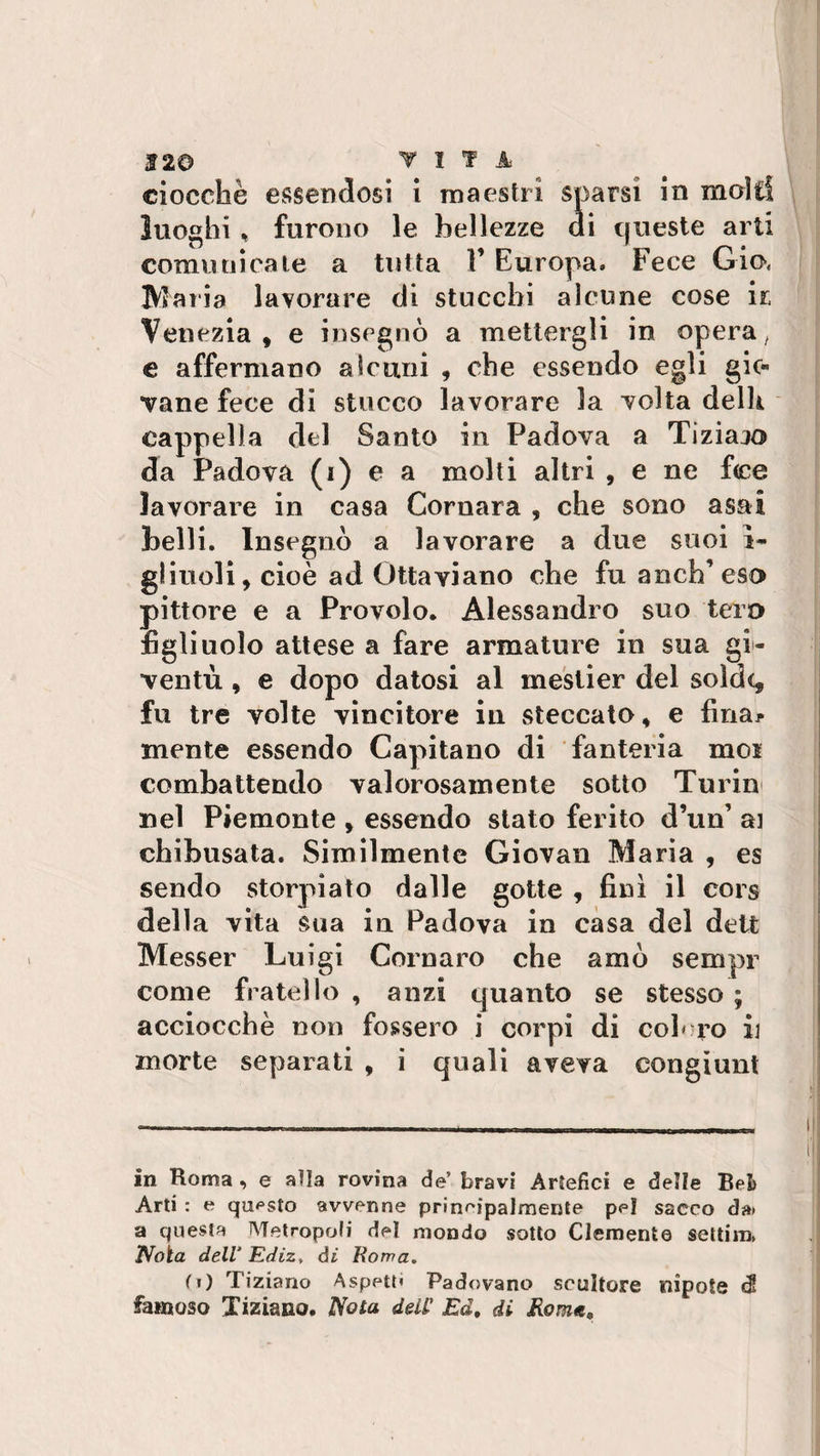 ciocché essendosi i maestri sparsi in molti luoghi , furono le bellezze di queste arti comunicate a tutta 1’ Europa. Fece Già Maria lavorare di stucchi alcune cose ir Venezia, e insegnò a mettergli in opera/ e affermano alcuni 9 che essendo egli gio¬ vane fece di stucco lavorare la volta delh cappella del Santo in Padova a Tiziaio da Padova (i) e a molti altri , e ne fee lavorare in casa Cornara , che sono asai belli. Insegnò a lavorare a due suoi ì- gliuoli, cioè ad Ottaviano che fu anch’ eso pittore e a Provolo. Alessandro suo tero figlinolo attese a fare armature in sua gio¬ ventù , e dopo datosi al mestier del soldq fu tre volte vincitore in steccato, e final¬ mente essendo Capitano di fanteria mos combattendo valorosamente sotto Turin nel Piemonte , essendo stato ferito d’un* ai chibusata. Similmente Giovali Maria , es sendo storpiato dalle gotte , finì il cors della vita sua in Padova in casa del delt Messer Luigi Cornaro che amò sempr come fratello , anzi quanto se stesso ; acciocché non fossero i corpi di coloro il morte separati , i quali aveva eongiunt in Roma , e alla rovina de5 bravi Artefici e delle Bei) Arti : e questo avvenne principalmente pei sacco da» a questa Metropoli del mondo sotto Clemente setti m, 1Vota dell* Ediz, di Roma„ (i) Tiziano Aspett» Padovano scultore nipote e$ famoso Tiziano. Nota dell' Ed, di Rome,