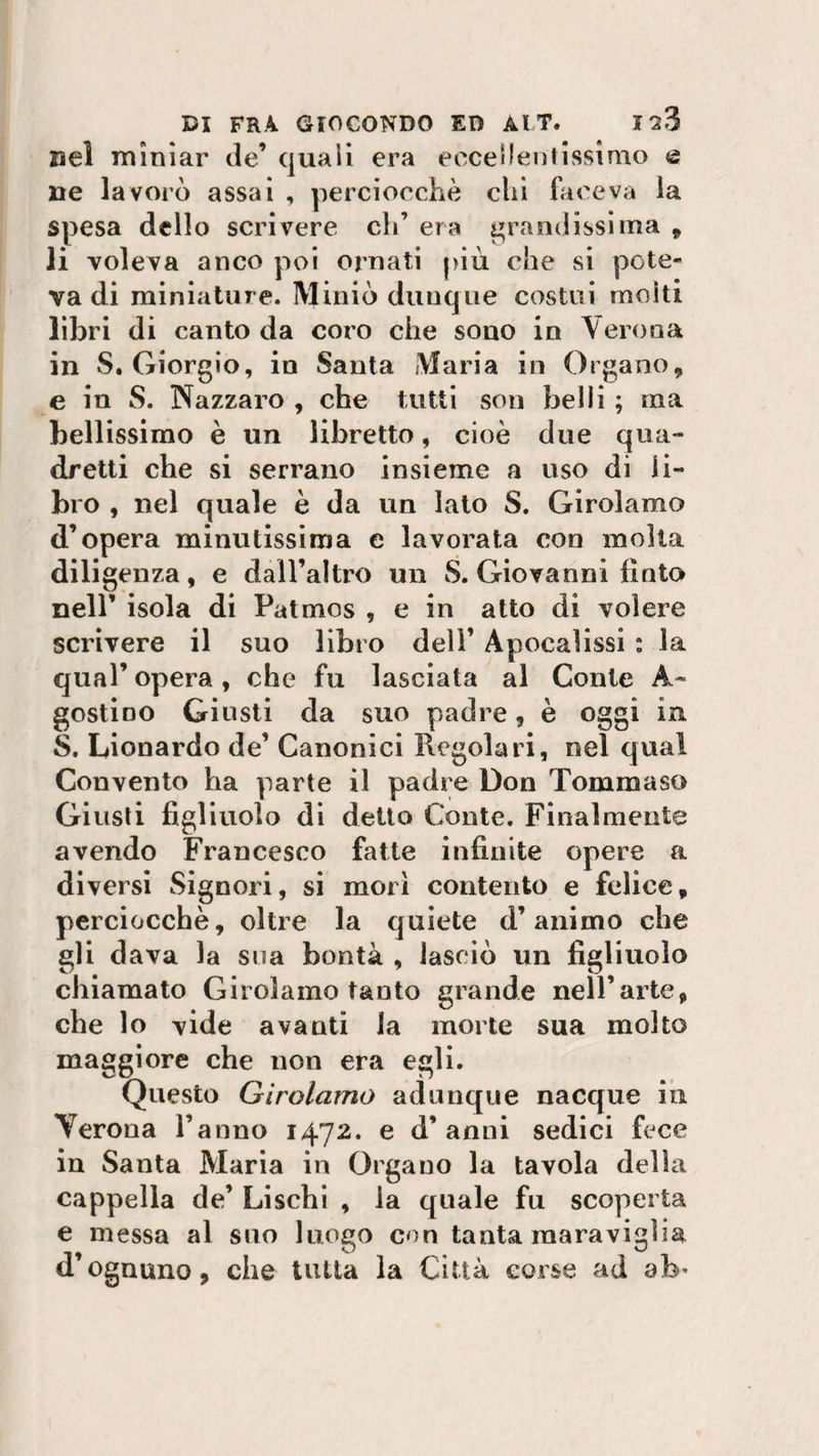 Del miniar de’ quali era eccellentissimo e ne lavorò assai , perciocché chi faceva la spesa dello scrivere eh’ era grandissima , li voleva anco poi ornati più che si potè* va di miniature. Miniò dunque costui molti libri di canto da coro che sono in Verona in S. Giorgio, in Santa Maria in Organo, e in S. Nazzaro , che tutti son belli ; ina bellissimo è un libretto, cioè due qua¬ dretti che si serrano insieme a uso di li¬ bro , nel quale è da un Iato S. Girolamo d’opera minutissima e lavorata con molta diligenza, e dall’altro un S. Giovanni finto nell’ isola di Patmos , e in atto di volere scrivere il suo libro dell’ Apocalissi : la qual’ opera, che fu lasciata al Conte A.- gostioo Giusti da suo padre, è oggi in S. Leonardo de’ Canonici Regolari, nel qual Convento ha parte il padre Don Tommaso Giusti figliuolo di detto Conte. Finalmente avendo Francesco fatte infinite opere a diversi Signori, si morì contento e felice, perciocché, oltre la quiete d’animo che gli dava la sua bontà , lasciò un figliuolo chiamato Girolamo tanto grande nell’arte, che lo vide avanti la morte sua molto maggiore che non era egli. Questo Girolamo adunque nacque in Verona l’anno 1472. e d’anni sedici fece in Santa Maria in Organo la tavola della cappella de’ Lischi , la quale fu scoperta e messa al suo luogo con tanta inaravigha d’ognuno, che tutta la Città corse ad afe’
