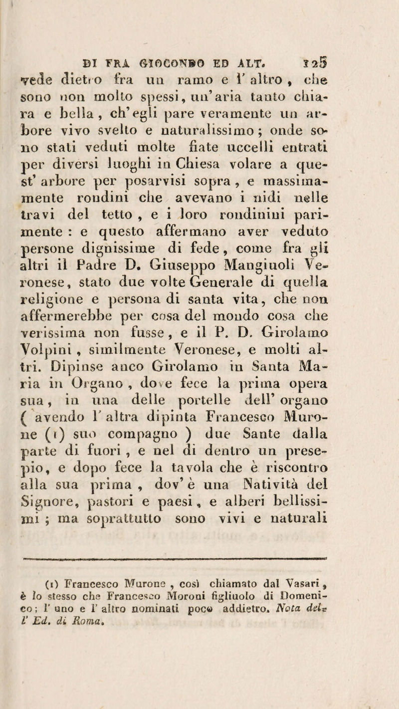 vede dietro fra un ramo e Y altro , che sono non mollo spessi, un’aria tanto chia¬ ra e bella, ch’egli pare veramente un ar¬ bore vivo svelto e naturalissimo; onde so¬ no stali veduti molte fiate uccelli entrati per diversi luoghi in Chiesa volare a que¬ st’ arbore per posarvisi sopra , e massima- meute rondini che avevano i nidi nelle travi del tetto , e i loro rondinini pari¬ mente : e questo affermano aver veduto persone di gn issi me di fede, come fra gii altri il Padre D. Giuseppo Manginoli Ve¬ ronese, stato due volte Generale di quella religione e persona di santa vita, che non affermerebbe per cosa del mondo cosa che verissima non fnsse , e il P. D. Girolamo Volpini , similmente Veronese, e molti al¬ tri. Dipinse anco Girolamo in Santa Ma¬ ria in Organo , dove fece la prima opera sua, in una delle portello dell’ organo ( avendo V altra dipinta Francesco Mure¬ ne (t) suo compagno ) due Sante dalla parte di fuori , e nel di dentro un prese¬ pio, e dopo fece la tavola che è riscontro alla sua prima, dov’è una Natività del Signore, pastori e paesi, e alberi bellissi¬ mi ; ma soprattutto sono vivi e naturali (0 Francesco Muronc , così chiamato dal Vasari , è lo stesso che Francesco Moroni figliuolo di Domeni¬ co ; 1’ uno e l’altro nominati poc« addietro. Nota dds